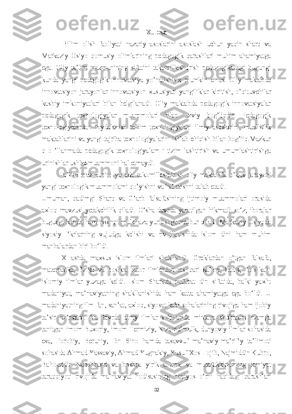 Xulosa
  Bilim   olish   faoliyati   nazariy   asoslarini   asoslash   uchun   yaqin   sharq   va
Markaziy   Osiyo   qomusiy   olimlarining   pedagogik   qarashlari   muhim   ahamiyatga
ega.   Oliy   ta’lim   mazmunining   sifatini   takomillashtirish   pedagogikadagi   bugungi
kunda   yangi   pedagogik   innovatsiya   yo’nalishisiz   mumkin   emas.   Oliy   maktabda
innovatsiyon   jarayonlar   innovatsiyon   xususiyati   yangiliklar   kiritish,   o’qituvchilar
kasbiy   imkoniyatlari   bilan   belgilanadi.   Oliy   maktabda   pedagogik   innovatsiyalar
pedagogik   texnologiyalar   muammolari   bilan   uzviy   bog’liqdir.   Pedagogik
texnologiyalardan   foydalanish   ta’lim   texnologiyalari   ilmiy   asoslarini,   mualliflik
maktablarini va yangi tajriba texnologiyalarini ishlab chiqish bilan bog’iiq.Mazkur
q   o   ’llanmada   pedagogik   texnologiyalam   i   tizim   lashtirish   va   umumlashtirishga
urinishlar ushbu muammoni hal etmaydi. 
Ta’lim   mazmunini   yanada   takomillashtirish   oliy   maktabda   o’quv   jarayoni
yangi texnologik muammolami qo’yishni va hal etishni talab etadi.
Umuman,   qadimgi   Sharq   va   G‘arb   falsafasining   ijtimoiy   muammolari   orasida
axloq   mavzusi   yetakchilik   qiladi.   O‘sha   davrda   yaratilgan   hikmatli   so‘z,   iboralar
bugungi kunda ham insonni mulohaza yuritishga majbur qiladi. Markaziy Osiyoda
siyosiy   fikrlarning   vujudga   kelishi   va   rivojlanishida   islom   dini   ham   muhim
manbalardan biri bo‘ldi.
IX   asrda   maxsus   islom   ilmlari   shakllandi.   Greklardan   o‘tgan   falsafa,
matematika,   fizika   va   boshqa   qator   ilmlardan   tashqari   kalom,   hadis,   fiqh   kabi
islomiy   ilmlar   yuzaga   keldi.   Islom   Sharqda   nafaqat   din   sifatida,   balki   yaxlit
madaniyat,   ma’naviyatning   shakllanishida   ham   katta   ahamiyatga   ega   bo‘ldi.   U
madaniyatning ilm-fan, san’at, axloq, siyosat kabi sohalarining rivojiga ham ijobiy
ta’sir   ko‘rsatdi.   Bu   davrda   diniy   ilmlar   sohalarida   mintaqa   shuhratini   olamga
tanitgan imom Buxoriy, imom Termiziy, Nizomulmulk, dunyoviy ilmlar sohasida
esa,   Forobiy,   Beruniy,   Ibn   Sino   hamda   tasavvuf   ma’naviy-ma’rifiy   ta’limoti
sohasida Ahmad Yassaviy, Ahmad Yugnakiy, Yusuf Xos Hojib, Najmiddin Kubro,
Bahouddin   Naqshband   va   boshqa   yirik   alloma   va   mutafakkirlarning   jamiyat
taraqqiyoti   rivojida   ma’naviyat   hodisasining   beqiyos   o‘rni   haqidagi   qarashlari
32 