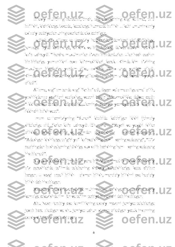 Oilaviy   muhitning   barqaror,   tinch,   oila   a’zolarining   sog’-salomat,   to’q
bo’lishi, kichiklarga izzatda, kattalarga hurmatda bo’lish ... kabi umuminsoniy
axloqiy qadriyatlar uning asarlarida aks ettirilgan.
Hadisshunos   alloma   at-Termiziy   hadislarida   odamlarni   ahil   bo’lishga,
jamoaga   foyda   keltirishga,   do’stlik   va   birodarlikka   da’vat   etuvchi   hadislar
ko’p uchraydi. “Barcha musulmonlar o’zaro birodardurlar. Ular hech qachon
bir-birlariga   yomonlikni   ravo   ko’rmasliklari   kerak.   Kimda-kim   o’zining
musulmon   birodariga   yordam   qilsa,   oxiratda   Ollox   unga   yordam   qiladi.
Kimda-kim o’z birodari hojatini yengillatsa, Olloh ham uning oxiratini yengil
qiladi”.
Alloma, sog’lom tanda sog’ fikr bo’ladi, degen xalq maqoliga amal qilib,
yoshlikdanoq   sog’liqni   saqlashga,   vaqtni   bekor   o’tkazmaslikka   da’vat   etadi:
“Ikki   narsa   borkim,   ko’pchilik   ularning   qadriga   yetmaydi;   biri   sog’lik,
ikkinchi bo’sh vaqt”.
  Imom   at-Termiziyning   “Sunan”   kitobida   keltirilgan   kishi   ijtimoiy
sifatlariga   oid   fikrlar   ko’p   uchraydi.   Chunonchi:   “Xayrli   va   yaxshi   ishlar
qilishga   da’vat   etishing   va   zulmdan   qaytarishing   –   sening   sadaqang”,
“Adashgan kishilarga to’g’ri yo’l ko’rsatishing ham – sening sadaqang”, “O’z
paqiringdan boshqalarning idishiga suv solib berishing ham – sening sadaqang
hisoblanadi”.
Buyuk mutafakkir olimlardan yana biri Muhammad ibn Muso Xorazmiy
o’z   qarashlarida   ta’limda   talabaning   shaxsiy   kuzatishlariga   katta   e’tibor
bergan.   U   sezgi   orqali   bilish   –   qisman   bilish,   mantiqiy   bilishni   esa   haqiqiy
bilish deb hisoblagan.
Xorazmiy   bilish   nazariyasiga   muhim   hissa   qo’shgan.   U   insonni   aqliy
kamolga etkazishda ilm-fan va ta’lim-tarbiya birlamchi deb hisoblagan.
Abu   Nasr   Farobiy   esa   komillikning   asosiy   mezoni   jamiyat   talablariga
javob   bera   oladigan   va   shu   jamiyat   uchun   xizmat   qiladigan   yetuk   insonning
asosiy sifatlarini tuzib chiqqan.
6 