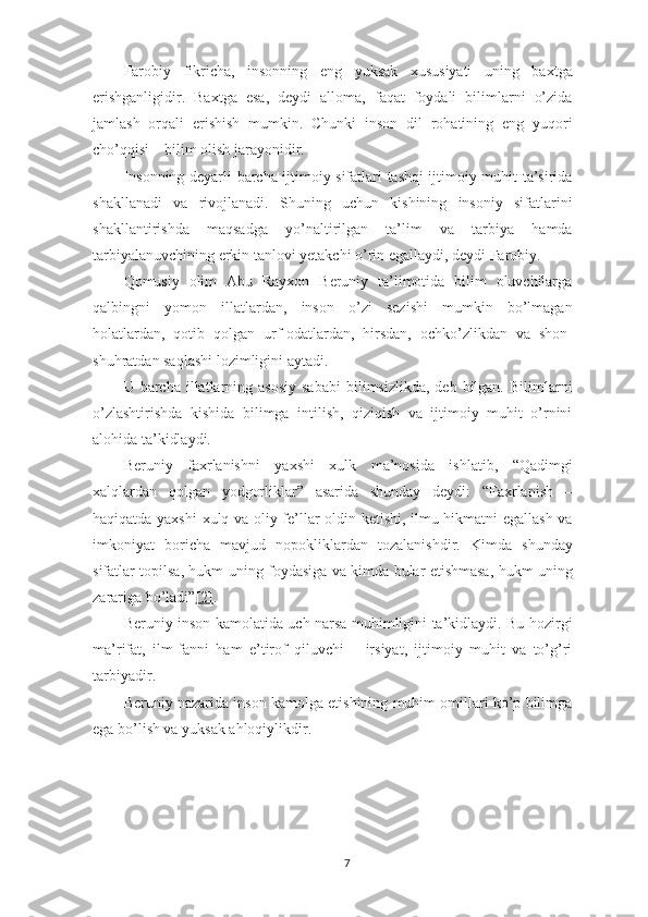 Farobiy   fikricha,   insonning   eng   yuksak   xususiyati   uning   baxtga
erishganligidir.   Baxtga   esa,   deydi   alloma,   faqat   foydali   bilimlarni   o’zida
jamlash   orqali   erishish   mumkin.   Chunki   inson   dil   rohatining   eng   yuqori
cho’qqisi – bilim olish jarayonidir.
Insonning deyarli barcha ijtimoiy sifatlari tashqi ijtimoiy muhit ta’sirida
shakllanadi   va   rivojlanadi.   Shuning   uchun   kishining   insoniy   sifatlarini
shakllantirishda   maqsadga   yo’naltirilgan   ta’lim   va   tarbiya   hamda
tarbiyalanuvchining erkin tanlovi yetakchi o’rin egallaydi, deydi Farobiy.
Qomusiy   olim   Abu   Rayxon   Beruniy   ta’limotida   bilim   oluvchilarga
qalbingni   yomon   illatlardan,   inson   o’zi   sezishi   mumkin   bo’lmagan
holatlardan,   qotib   qolgan   urf-odatlardan,   hirsdan,   ochko’zlikdan   va   shon-
shuhratdan saqlashi lozimligini aytadi.
U  barcha  illatlarning  asosiy  sababi  bilimsizlikda,  deb   bilgan.   Bilimlarni
o’zlashtirishda   kishida   bilimga   intilish,   qiziqish   va   ijtimoiy   muhit   o’rnini
alohida ta’kidlaydi.
Beruniy   faxrlanishni   yaxshi   xulk   ma’nosida   ishlatib,   “Qadimgi
xalqlardan   qolgan   yodgorliklar”   asarida   shunday   deydi:   “Faxrlanish   –
haqiqatda yaxshi  xulq va oliy fe’llar oldin ketishi, ilmu-hikmatni egallash va
imkoniyat   boricha   mavjud   nopokliklardan   tozalanishdir.   Kimda   shunday
sifatlar topilsa, hukm uning foydasiga va kimda bular etishmasa, hukm uning
zarariga bo’ladi” [2] .
Beruniy inson kamolatida uch narsa muhimligini ta’kidlaydi. Bu hozirgi
ma’rifat,   ilm-fanni   ham   e’tirof   qiluvchi   –   irsiyat,   ijtimoiy   muhit   va   to’g’ri
tarbiyadir.
Beruniy nazarida inson kamolga etishining muhim omillari ko’p bilimga
ega bo’lish va yuksak ahloqiylikdir.
7 