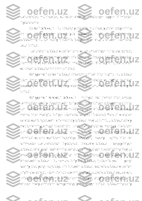 tushunchalar,   mulohazalar,   xulosalar   shaklida   ifodalangan   tayyor   bilimlardan
foydalanamiz.
Obrazli tafakkur   – bu obrazlar yordamida mulohaza yuritish jarayonining
bir   turi.   Ular   xotiradan   olinadi   yoki   tasavvurda   hosil   qilinadi.   Ko‘pincha
tafakkurning   bu   turi   badiiy   ijodkorlik   faoliyati   bilan   shug‘ullanuvchi   odamlarda
ustun bo‘ladi.
Tushunchali   tafakkur   voqelikni   aniq   va   umumlashtirgan   holda   aks   ettiradi,
lekin bunday aks ettirish mavhumdir. O‘z navbatida, obrazli tafakkur atrofimizdagi
olamni   aniq  va  sub’ektiv  aks   ettirish   imkonini  beradi.  Shunday  qilib,  tushunchali
va obrazli tafakkurlar bir-birini to‘ldiradi.
Ko‘rgazmali-obrazli  tafakkur obrazlarni qo‘llash bilan bog‘liq. Bu tafakkur
odam   biror   masalani   echishda   turli   obrazlarni,   hodisalar   va   jismlar   haqidagi
tasavvurlarni   tahlil   qilishida,   qiyoslashtirishida,   umumlashtirishida   namoyon
bo‘ladi.
Ko‘rgazmali-harakatli   tafakkur   –   mohiyati   real   jismlar   bilan   amalga
oshiriladigan amaliy o‘zgartiruvchi faoliyatdan iborat bo‘lgan tafakkurning alohida
turi. Tafakkurning bu turi biror-bir moddiy mahsulot ishlab chiqarish maqsadidagi
mehnat bilan mashg‘ul  bo‘lgan odamlarda kengroq ifodalanadi.Yana til vositalari
asosida vazifa bajaruvchi  so‘z-mantiqiy tafakkur  mavjud bo‘lib, u tafakkur tarixiy
rivojlanishining   so‘nggi   bosqichidir.     Unga   tushunchalar   va   mantiqiy   hosilalarni
qo‘llash   xosdir.Amaliy   tafakkur   tajriba,   amaliy   harakatlar   asosida   amalga
oshiriladi   va   aniq   vazifalarni   bajarishga   qaratilgan,     nazariy   –   tajriba   bilan   ish
ko‘rmasdan   tushunchalardan   foydalanadi.   Diskursiv   tafakkur   –   kengaytirilgan
tafakkur, ichki sezgi  kechishining tezligi, aniq ifodalangan bosqichlarning mavjud
emasligi,   oz   darajada   anglanganligi   bilan   xaraterlanadi.   Reproduktiv,   ishlab
chiqaruvchi   tafakkur   –   bu   namuna   bo‘yicha   tafakkur,   ijodkorlik   esa     –     yangi
kashfiyotlar, yangi natijalarga olib boruvchi tafakkur. Realistik tafakkur voqelikni
to‘g‘ri aks ettiradi, odam o‘z hulq-atvorini anglaydi, autistik tafakkur esa, asosan,
ob’ektga   emas,   affektga   mos   bo‘lganlarni   ifodalaydi,   ehtiyojni   qondirishga,   kelib
chiqqan hissiy zo‘riqishni kamaytirishga yo‘naltirilgan bo‘ladi.Tafakkurning aqliy
11 