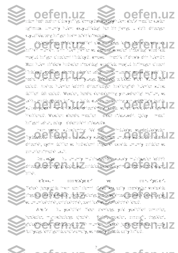 odam hech qachon aldov yo‘liga kirmaydi». Xususiy hukm: «ba’zi metallar suvdan
og‘irroq».   Umumiy   hukm:   «suyuqlikdagi   har   bir   jismga   u   siqib   chiqargan
suyuqlikka teng bo‘lgan bosim ta’sir ko‘rsatadi».
Hukmlarning   ob’ektiv   voqelikni   aks   ettirishiga   ko‘ra   ular   chin   va   soxta
bo‘lishi   mumkin.   Chin   hukm   jismlar   va   ularning   xossalari   o‘rtasidagi   voqelikda
mavjud   bo‘lgan   aloqalarni   ifodalaydi.   «massa   –   inertlik   o‘lchovi»   chin   hukmdir.
Xato   hukm   ob’ektiv   hodisalar   o‘rtasidagi   voqelikda   mavjud   bo‘lmagan   aloqani
ifodalaydi,   masalan:   «barcha   odamlar   uchun   o‘lim   muqarrar   emas».Bir   yoki   bir
necha   hukmlardan   yangi   hukm   yuzaga   keladigan   tafakkur   shakli   xulosa   deb
ataladi.   Boshqa   hukmlar   keltirib   chiqariladigan   boshlang‘ich   hukmlar   xulosa
dalillari   deb   ataladi.   Masalan,   barcha   slanetslarning   yonuvchanligi   ma’lum,   va
ushbu   modda   slanets   bo‘lsa,   u   holda   «ushbu   moddaning   yonuvchanligi»   haqida
xulosa   yasash   mumkin.Xulosa   chiqarishning   sodda   va   tipik   shakli   sillogizm
hisoblanadi.   Masalan:   «barcha   metallar   –   elektr   o‘tkazuvchi.   Qalay   –   metall
bo‘lgani uchun, qalay – elektr tokini o‘tkazadi».
Inson   asosan   xulosalarning   ikki   turi   –     induksiya   va   deduksiyadan
foydalanadi.     Induksiya   –   bu   xususiy   xulosalardan   umumiy   xulosalarni   keltirib
chiqarish,   ayrim   dalillar   va   hodisalarni   o‘rganish   asosida   umumiy   qoidalar   va
qonunlar o‘rnatish usuli.
Deduksiya   –   bu   umumiy   mulohazalardan   xususiy   mulohazalar   keltirib
chiqarish,   umumiy   qonunlar   va     qoidalar   asosida   ayrim   dalillar   va   hodisalarni
bilish.
Tafakkur   operatsiyalari   va     qonuniyatlari.
fikrlash   jarayonida   inson   atrof-olamni   o‘ziga   xos   aqliy   opersiyalar   vositasida
o‘rganadi. Asosiy fikrlash operatsiyalariga analiz va sintez, taqqoslash, abstraksiya
va umumlashtirish, aniqlashtirish, tasniflash va tizimlashtirish kiradi.
Analiz   –   bu   yaxlitlikni   fikran   qismlarga   yoki   yaxlitlikni   tomonlar,
harakatlar,   munosabatlarga   ajratish.     Stolni,   masalan,   qopqog‘i,   tirgaklari,
g‘aladonlari   va   boshqalarga   bo‘lish   mumkin.   Fikrlash   jarayoni   bevosita     nutqiy
faoliyatga kiritilganida analiz amaliy, va nazariy holatda aqliy bo‘ladi.
13 