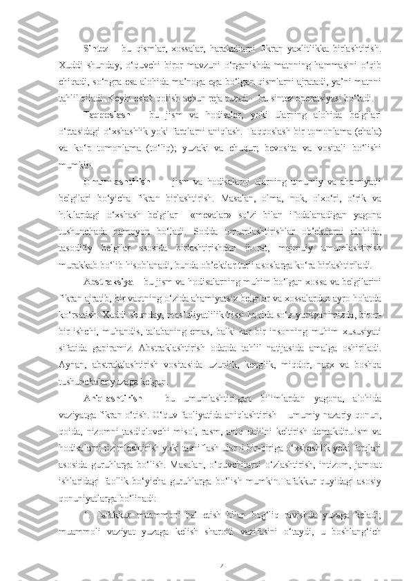 Sintez   –   bu   qismlar,   xossalar,   harakatlarni   fikran   yaxlitlikka   birlashtirish.
Xuddi   shunday,   o‘quvchi   biror   mavzuni   o‘rganishda   matnning   hammasini   o‘qib
chiqadi, so‘ngra esa alohida ma’noga ega bo‘lgan qismlarni ajratadi, ya’ni matnni
tahlil qiladi. Keyin eslab qolish uchun reja tuzadi – bu sintez operatsiyasi bo‘ladi.
Taqqoslash   –   bu   jism   va   hodisalar,   yoki   ularning   alohida   belgilari
o‘rtasidagi  o‘xshashlik yoki  farqlarni  aniqlash. Taqqoslash bir tomonlama (chala)
va   ko‘p   tomonlama   (to‘liq);   yuzaki   va   chuqur;   bevosita   va   vositali   bo‘lishi
mumkin.
Umumlashtirish     –     jism   va   hodisalarni   ularning   umumiy   va   ahamiyatli
belgilari   bo‘yicha   fikran   birlashtirish.   Masalan,   olma,   nok,   olxo‘ri,   o‘rik   va
h.k.lardagi   o‘xshash   belgilar     «mevalar»   so‘zi   bilan   ifodalanadigan   yagona
tushunchada   namoyon   bo‘ladi.   Sodda   umumlashtirishlar   ob’ektlarni   alohida,
tasodifiy   belgilar   asosida   birlashtirishdan   iborat,   majmuiy   umumlashtirish
murakkab bo‘lib hisoblanadi, bunda ob’ektlar turli asoslarga ko‘ra birlashtiriladi.
Abstraksiya  – bu jism va hodisalarning muhim bo‘lgan xossa va belgilarini
fikran ajratib, bir vaqtning o‘zida ahamiyatsiz belgilar va xossalardan ayro holatda
ko‘rsatish. Xuddi shunday, mas’uliyatlilik hissi haqida so‘z yuritganimizda, biror-
bir   ishchi,   muhandis,   talabaning   emas,   balki   har   bir   insonning   muhim   xususiyati
sifatida   gapiramiz.   Abstraklashtirish   odatda   tahlil   natijasida   amalga   oshiriladi.
Aynan,   abstraktlashtirish   vositasida   uzunlik,   kenglik,   miqdor,   narx   va   boshqa
tushunchalar yuzaga kelgan.
Aniqlashtirish   –   bu   umumlashtirilgan   bilimlardan   yagona,   alohida
vaziyatga fikran o‘tish. O‘quv faoliyatida aniqlashtirish – umumiy nazariy qonun,
qoida,   nizomni   tasdiqlovchi   misol,   rasm,   aniq   dalilni   keltirish   demakdir.Jism   va
hodisalarni tizimlashtirish yoki tasniflash ularni bir-biriga o‘xshashlik yoki farqlari
asosida   guruhlarga   bo‘lish.   Masalan,   o‘quvchilarni   o‘zlashtirish,   intizom,   jamoat
ishlaridagi   faollik   bo‘yicha   guruhlarga   bo‘lish   mumkin.Tafakkur   quyidagi   asosiy
qonuniyatlarga bo‘linadi:
1.   Tafakkur   muammoni   hal   etish   bilan   bog‘liq   ravishda   yuzaga   keladi;
muammoli   vaziyat   yuzaga   kelish   sharoiti   vazifasini   o‘taydi,   u   boshlang‘ich
14 