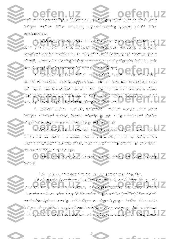 ma’lumotning   taqchilligi,   sub’ektning   aqliy   faolligi   yordamida   engib   o‘tish   zarur
bo‘lgan   ma’lum   bilish   to‘siqlari,   qiyinchiliklarning   yuzaga   kelishi   bilan
xarakterlanadi.
2.   Tafakkurning   asosiy   mexanizmi,   uning   umumiy   qonuniyati   sintez   orqali
tahlil   qilish:   ob’ektni   boshqa   ob’ektlar   bilan   taqqoslash   vositasida   unda   yangi
xossalarni   ajratish   hisoblanadi;   shunday   qilib,   «ob’ektdan,   yangi   mazmun   yig‘ib
olinadi,   u   har   safar   o‘zining   boshqa   tomonlari   bilan   o‘girilgandek   bo‘ladi,   unda
yanada yangi xossalar namoyon bo‘ladi» (s.l. rubinshteyn).
3.   Tafakkurning   asoslanganligi:   har   bir   dalil,   har   bir   hodisa   o‘tmishdagi
dalillar   va   hodisalar     asosida   tayyorlanadi.   Hech   bir   narsa   etarlicha   asossiz   sodir
bo‘lmaydi.   Etarlicha   asoslash   qonuni   inson   fikrining   har   bir   mulohazada   o‘zaro
bog‘langan   bo‘lishini,   birining   ikkinchisidan   kelib   chiqishini   talab   etadi.   Har   bir
xususiy fikr umumiyroq fikr bilan asoslangan bo‘lishi kerak.
4.   Selektivlik   (lot.   –   tanlash,   tanlanish)   –   ma’lum   vaziyat   uchun   zarur
bo‘lgan   bilimlarni   tanlash,   barcha   imkoniyatga   ega   bo‘lgan   holatlarni   chetlab
o‘tgan holda ularni muammoni hal etishga safarbar qilish. 
5.   Antitsipatsiya   (lat.   –   oldindan   sezish)   voqealar   rivojini   oldindan   ko‘ra
bilish,   oldindan   sezishni   bildiradi.   Inson   voqealar   rivojini   oldindan   ko‘ra   bilish,
ularning   natijalarini   bashorat   qilish,   muammo   echimining   ehtimolligi   chizmasini
tasavvur qilish qobiliyatiga ega.
6.   Tafakkur   refleksivligi.   Fikrlovchi   sub’ekt   doimiy   refleksiya   holatida
bo‘ladi.
1.2.  Tafakkurni eksperimental usullar yordamida o‘rganish.
Psixologiyada   eksperimental   usullar   yordamida   kuzatish   bilan   bir   qatorda
umuman   ilmiy   bilishning,   xususan,   psixologik   tadqiqot   usullaridan   biridir.
Eksperiment   kuzatuvdan   bir   yoki   bir   nechta   o'zgaruvchilar   (omillar)   bilan   tizimli
manipulyatsiyalarni   amalga   oshiradigan   va   o'rganilayotgan   hodisa   bilan   sodir
bo'lgan   o'zgarishlarni   qayd   qiluvchi   tadqiqotchining   vaziyatga   faol   aralashuvi
imkoniyati  bilan  farq qiladi.  Eksperimentning  tadqiqot  usul  qiymatini  belgilovchi
15 