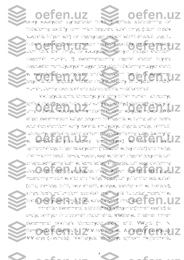 asosiy   xususiyatlari   quyidagilardan   iborat:   i)   tajribada   tadqiqotchining   o'zi
hodisalarning   tasodifiy   oqimi   imkon   berguncha   kutish   o'rniga   (odatni   ob'ektiv
kuzatishda   bo'lgani   kabi)   o'zi   o'rganayotgan   hodisani   keltirib   chiqaradi.   unga   bu
hodisani   kuzatish,   2)   eksperimentator   hodisaning   tasodifiy   berilgan   kontekstda
ularni   idrok   etish   o'rniga,   o'z   xususiyatlarini   namoyon   qiladigan   sharoitlarni
o'zgartirishi   mumkin;   3)   eksperimentatorning   o'rganish   shartlari   bo'yicha
o'zgaruvchan manipulyatsiyasi muayyan jarayonlar, hodisalarning muayyan sharoit
va   vaziyatlardagi   qonuniyatlarini   aniqlash   imkonini   beradi;   4)   eksperiment
jarayonida   turli   darajadagi   hodisalar   o'rtasida   miqdoriy   qonuniyatlarni   o'rnatish
mumkin, ularning o'zaro ta'siri aniq tadqiqot tartibida modellashtiriladi.
Psixologiyada tajriba laboratoriya yoki tabiiy bo'lishi mumkin. Laboratoriya
tajribasi o'rganilayotgan hodisa uchun sun'iy (laboratoriya) sharoitda, hodisani yoki
uning   individual   xususiyatlarini   aniqlashtirish   uchun   vaziyatda   maxsus   tashkil
etilgan   eksperimentator   kutilgan   jarayonni   boshlaganida   va   buning   uchun   barcha
zarur   shart-sharoitlarni   sun'iy   ravishda   simulyatsiya   qilganda   amalga   oshiriladi.
Laboratoriya tajribasi na tashqi ta'sirlarni (qo'zg'atuvchilarning kuchi, davomiyligi
va   ketma-ketligi   yoki   ularning   kombinatsiyasi)   va   insonning   ushbu
ogohlantirishlarga bo'lgan reaktsiyalarini (harakatlari va bayonotlari) aniq hisobga
olish imkonini beradi. Demak, masalan, sezgi va idrokni o`rganish jarayonida turli
qo`zg`atuvchilarning   kuchi   va   ketma-ketligi,   shuningdek,   turli   sezgi   a`zolarining
ularga   bo`lgan   javoblari   aniq   hisobga   olinadi.   Xotirani   o'rganishda   eslab   qolgan
materialning miqdori va sifati aniq hisobga olinadi; turli yo'llar bilan esda saqlash
(to'liq,   qismlarga   bo'lib,   ovoz   chiqarib,   «o'ziga»,   takrorlar   soni   va   boshqalar),
so'ngra   barcha   ma'lumotlarni   taqqoslash   orqali   u   yoki   bu   turdagi   materialni   va
boshqa qonuniyatlarni samarali esda saqlash shartlari o'rnatiladi.
Birinchidan eksperimental tadqiqotlar psixik jarayonlar (birinchi sezgilar) da
amalga oshirilgan o'n to'qqizinchi o'rtalari ichida.  MWeber va. GFechner. Birinchi
eksperimental   psixologik   laboratoriyalar   tashkil   etildi.   VWundt   (in.   N.
Germaniya),   va   keyinchalik   -.   V.M.Bekhterev   va.   ALI-Karskiy   (Rossiyada).
MMLange   (Ukrainada).   Psixologiyada   laboratoriya   tajribasini   rivojlantirishda,
16 