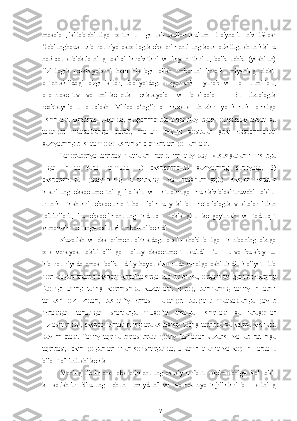 masalan, ishlab chiqilgan xotirani o'rganish usullari muhim rol o'ynadi. Inka 19-asr
Gebbinghaus. Laboratoriya psixologik eksperimentining katta afzalligi shundaki, u
nafaqat   sub'ektlarning   tashqi   harakatlari   va   bayonotlarini,   balki   ichki   (yashirin)
fiziologik   reaktsiyalarni   ham   hisobga   olish   imkonini   beradi:   miyaning   elektr
potentsialidagi   o'zgarishlar,   faoliyatdagi   o'zgarishlar.   yurak   va   qon   tomirlari,
proprioseptiv   va   miokenetik   reaktsiyalar   va   boshqalar   ..   Bu   fiziologik
reaktsiyalarni   aniqlash.   Videoqo‘ng‘iroq   maxsus   jihozlar   yordamida   amalga
oshiriladi. Umuman olganda, eksperimentda o'rganilayotgan hodisaning tabiati  va
tadqiqot   maqsadlariga   qarab,   ma'lum   texnik   vositalar   yoki   eksperimental
vaziyatning boshqa modellashtirish elementlari qo'llaniladi.
Laboratoriya   tajribasi   natijalari   har   doim   quyidagi   xususiyatlarni   hisobga
olgan   holda   tahlil   qilinadi:   1)   eksperimental   vaziyatning   sun'iyligi;   2)
eksperimental   jarayonning   analitikligi   va   mavhumligi;3)   eksperimentator
ta'sirining   eksperimentning   borishi   va   natijalariga   murakkablashtiruvchi   ta'siri.
Bundan   tashqari,   eksperiment   har   doim   u   yoki   bu   metodologik   vositalar   bilan
to'ldiriladi,   bu   eksperimentning   tadqiqot   tekisligini   kengaytirish   va   tadqiqot
samarasini butunga oshirish imkonini beradi.
Kuzatish   va   eksperiment   o'rtasidagi   oraliq   shakl   bo'lgan   tajribaning   o'ziga
xos   versiyasi   taklif   qilingan   tabiiy   eksperiment   usulidir.   OF.   L   va   kurskiy.   U
laboratoriyada   emas,   balki   oddiy   hayot   sharoitida   amalga   oshiriladi,   faoliyat   olib
boriladigan sharoit eksperimental ta'sirga duchor bo'lsa, o'rganilayotgan ob'ektning
faolligi   uning   tabiiy   ko'rinishida   kuzatiladi.   Biroq,   tajribaning   tabiiy   holatini
tanlash   o'z-o'zidan,   tasodifiy   emas.   Tadqiqot   tadqiqot   maqsadlariga   javob
beradigan   tanlangan   shartlarga   muvofiq   amalga   oshiriladi   va   jarayonlar
o'zlashtiriladi, eksperimentatorning aralashuvisiz tabiiy tartibda va ketma-ketlikda
davom   etadi.   Tabiiy   tajriba   birlashtiradi   ijobiy   fazilatlar   kuzatish   va   laboratoriya
tajribasi,   lekin   qolganlari   bilan   solishtirganda,   u   kamroq   aniq   va   ko'p   hollarda   u
bilan to'ldirilishi kerak.
Mening   fikrimcha,   eksperimentning   asosiy   atributi   iste'molchiga   faol   ta'sir
ko'rsatishdir.   Shuning   uchun,   "maydon"   va   laboratoriya   tajribalari   bu   usulning
17 