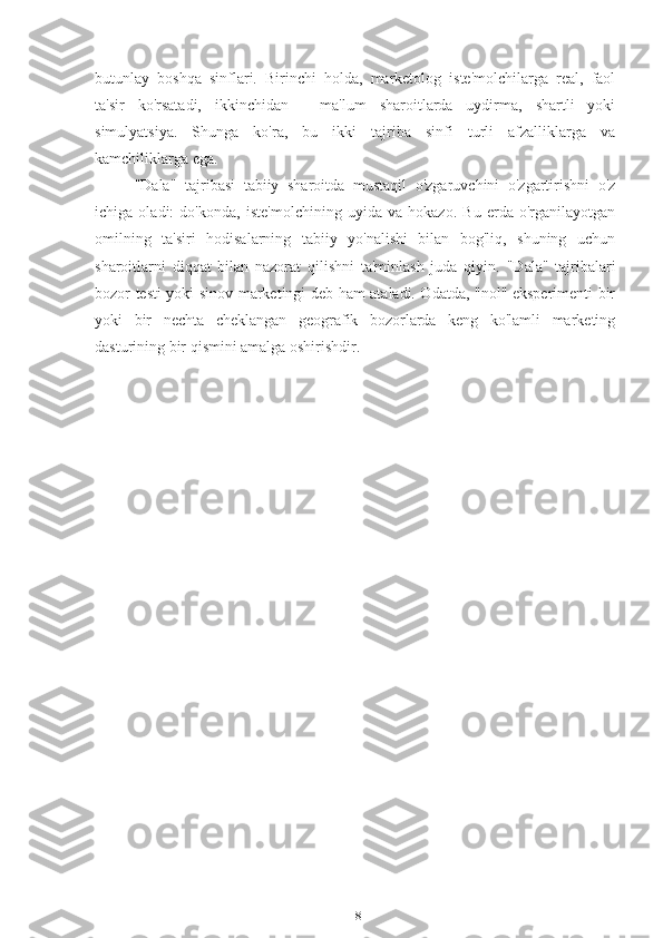 butunlay   boshqa   sinflari.   Birinchi   holda,   marketolog   iste'molchilarga   real,   faol
ta'sir   ko'rsatadi,   ikkinchidan   -   ma'lum   sharoitlarda   uydirma,   shartli   yoki
simulyatsiya.   Shunga   ko'ra,   bu   ikki   tajriba   sinfi   turli   afzalliklarga   va
kamchiliklarga ega.
"Dala"   tajribasi   tabiiy   sharoitda   mustaqil   o'zgaruvchini   o'zgartirishni   o'z
ichiga   oladi:   do'konda,   iste'molchining   uyida   va   hokazo.   Bu   erda   o'rganilayotgan
omilning   ta'siri   hodisalarning   tabiiy   yo'nalishi   bilan   bog'liq,   shuning   uchun
sharoitlarni   diqqat   bilan   nazorat   qilishni   ta'minlash   juda   qiyin.   "Dala"   tajribalari
bozor testi yoki sinov marketingi deb ham ataladi. Odatda, "nol" eksperimenti bir
yoki   bir   nechta   cheklangan   geografik   bozorlarda   keng   ko'lamli   marketing
dasturining bir qismini amalga oshirishdir.
18 