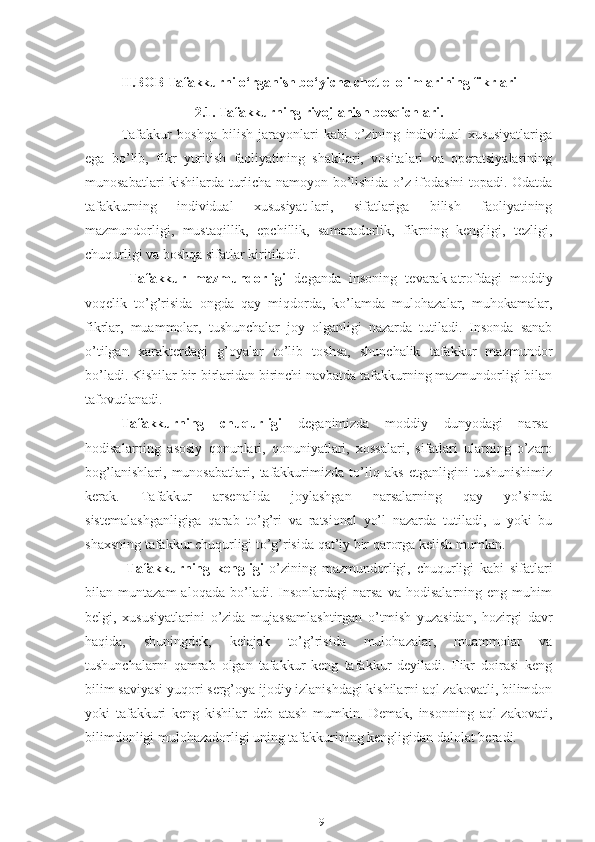 II.BOB Tafakkurni o‘rganish bo‘yicha chet el olimlarining fikrlari
2.1. Tafakkurning rivojlanish bosqichlari.
Tafakkur   boshqa   bilish   jarayonlari   kabi   o’zining   individual   xususiyatlariga
ega   bo’lib,   fikr   yuritish   faoliyatining   shakllari,   vositalari   va   operatsiyalarining
munosabatlari kishilarda turlicha namoyon bo’lishida o’z ifodasini topadi. Odatda
tafakkurning   individual   xususiyat-lari,   sifatlariga   bilish   faoliyatining
mazmundorligi,   mustaqillik,   epchillik,   samaradorlik,   fikrning   kengligi,   tezligi,
chuqurligi va boshqa sifatlar kiritiladi.
  Tafakkur   mazmundorligi   deganda   insoning   tevarak-atrofdagi   moddiy
voqelik   to’g’risida   ongda   qay   miqdorda,   ko’lamda   mulohazalar,   muhokamalar,
fikrlar,   muammolar,   tushunchalar   joy   olganligi   nazarda   tutiladi.   Insonda   sanab
o’tilgan   xarakterdagi   g’oyalar   to’lib   toshsa,   shunchalik   tafakkur   mazmundor
bo’ladi. Kishilar bir-birlaridan birinchi navbatda tafakkurning mazmundorligi bilan
tafovutlanadi.
Tafakkurning   chuqurligi   deganimizda   moddiy   dunyodagi   narsa-
hodisalarning   asosiy   qonunlari,   qonuniyatlari,   xossalari,   sifatlari   ularning   o’zaro
bog’lanishlari,   munosabatlari,   tafakkurimizda   to’liq   aks   etganligini   tushunishimiz
kerak.   Tafakkur   arsenalida   joylashgan   narsalarning   qay   yo’sinda
sistemalashganligiga   qarab   to’g’ri   va   ratsional   yo’l   nazarda   tutiladi,   u   yoki   bu
shaxsning tafakkur chuqurligi to’g’risida qat’iy bir qarorga kelish mumkin.
  Tafakkurning   kengligi   o’zining   mazmundorligi,   chuqurligi   kabi   sifatlari
bilan  muntazam   aloqada   bo’ladi.   Insonlardagi   narsa   va   hodisalarning   eng  muhim
belgi,   xususiyatlarini   o’zida   mujassamlashtirgan   o’tmish   yuzasidan,   hozirgi   davr
haqida,   shuningdek,   kelajak   to’g’risida   mulohazalar,   muammolar   va
tushunchalarni   qamrab   olgan   tafakkur   keng   tafakkur   deyiladi.   Fikr   doirasi   keng
bilim saviyasi yuqori serg’oya ijodiy izlanishdagi kishilarni aql zakovatli, bilimdon
yoki   tafakkuri   keng   kishilar   deb   atash   mumkin.   Demak,   insonning   aql-zakovati,
bilimdonligi mulohazadorligi uning tafakkurining kengligidan dalolat beradi.
19 