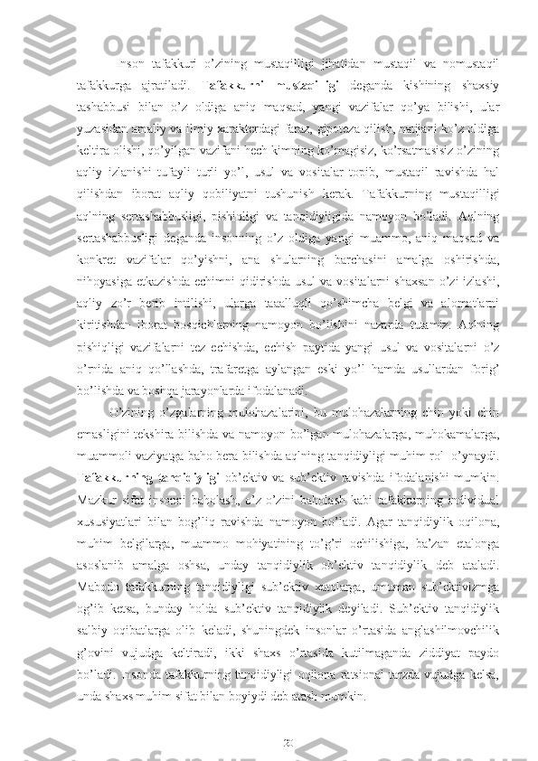   Inson   tafakkuri   o’zining   mustaqilligi   jihatidan   mustaqil   va   nomustaqil
tafakkurga   ajratiladi.   Tafakkurni   mustaqilligi   deganda   kishining   shaxsiy
tashabbusi   bilan   o’z   oldiga   aniq   maqsad,   yangi   vazifalar   qo’ya   bilishi,   ular
yuzasidan amaliy va ilmiy xarakterdagi faraz, gipoteza qilish, natijani ko’z oldiga
keltira olishi, qo’yilgan vazifani hech kimning ko’magisiz, ko’rsatmasisiz o’zining
aqliy   izlanishi   tufayli   turli   yo’l,   usul   va   vositalar   topib,   mustaqil   ravishda   hal
qilishdan   iborat   aqliy   qobiliyatni   tushunish   kerak.   Tafakkurning   mustaqilligi
aqlning   sertashabbusligi,   pishiqligi   va   tanqidiyligida   namoyon   bo’ladi.   Aqlning
sertashabbusligi   deganda   insonning   o’z   oldiga   yangi   muammo,   aniq   maqsad   va
konkret   vazifalar   qo’yishni,   ana   shularning   barchasini   amalga   oshirishda,
nihoyasiga  etkazishda  echimni   qidirishda   usul   va  vositalarni  shaxsan   o’zi  izlashi,
aqliy   zo’r   berib   intilishi,   ularga   taaalluqli   qo’shimcha   belgi   va   alomatlarni
kiritishdan   iborat   bosqichlarning   namoyon   bo’lishini   nazarda   tutamiz.   Aqlning
pishiqligi   vazifalarni   tez   echishda,   echish   paytida   yangi   usul   va   vositalarni   o’z
o’rnida   aniq   qo’llashda,   trafaretga   aylangan   eski   yo’l   hamda   usullardan   forig’
bo’lishda va boshqa jarayonlarda ifodalanadi.
O’zining   o’zgalarning   mulohazalarini,   bu   mulohazalarning   chin   yoki   chin
emasligini tekshira bilishda va namoyon bo’lgan mulohazalarga, muhokamalarga,
muammoli vaziyatga baho bera bilishda aqlning tanqidiyligi muhim rol  o’ynaydi.
Tafakkurning   tanqidiyligi   ob’ektiv   va   sub’ektiv   ravishda   ifodalanishi   mumkin.
Mazkur   sifat   insonni   baholash,   o’z-o’zini   baholash   kabi   tafakkurning   individual
xususiyatlari   bilan   bog’liq   ravishda   namoyon   bo’ladi.   Agar   tanqidiylik   oqilona,
muhim   belgilarga,   muammo   mohiyatining   to’g’ri   ochilishiga,   ba’zan   etalonga
asoslanib   amalga   oshsa,   unday   tanqidiylik   ob’ektiv   tanqidiylik   deb   ataladi.
Mabodo   tafakkurning   tanqidiyligi   sub’ektiv   xatolarga,   umuman   sub’ektivizmga
og’ib   ketsa,   bunday   holda   sub’ektiv   tanqidiylik   deyiladi.   Sub’ektiv   tanqidiylik
salbiy   oqibatlarga   olib   keladi,   shuningdek   insonlar   o’rtasida   anglashilmovchilik
g’ovini   vujudga   keltiradi,   ikki   shaxs   o’rtasida   kutilmaganda   ziddiyat   paydo
bo’ladi.   Insonda   tafakkurning   tanqidiyligi   oqilona   ratsional   tarzda   vujudga   kelsa,
unda shaxs muhim sifat bilan boyiydi deb atash mumkin.
20 