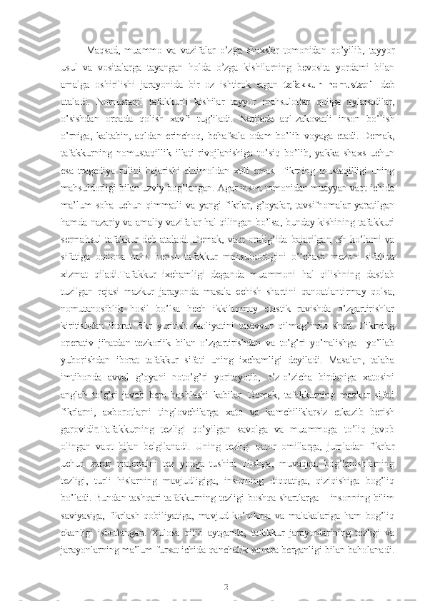 Maqsad,   muammo   va   vazifalar   o’zga   shaxslar   tomonidan   qo’yilib,   tayyor
usul   va   vositalarga   tayangan   holda   o’zga   kishilarning   bevosita   yordami   bilan
amalga   oshirilishi   jarayonida   bir   oz   ishtirok   etgan   tafakkur   nomustaqil   deb
ataladi.   Nomustaqil   tafakkurli   kishilar   tayyor   mahsulotlar   quliga   aylanadilar,
o’sishdan   orqada   qolish   xavfi   tug’iladi.   Natijada   aql-zakovatli   inson   bo’lish
o’rniga,   kaltabin,   aqldan   erinchoq,   behafsala   odam   bo’lib   voyaga   etadi.   Demak,
tafakkurning   nomustaqillik   illati   rivojlanishiga   to’siq   bo’lib,   yakka   shaxs   uchun
esa   tragediya   rolini   bajarishi   ehtimoldan   xoli   emas.   Fikrning   mustaqilligi   uning
mahsuldorligi bilan uzviy bog’langan. Agar inson tomonidan muayyan vaqt ichida
ma’lum   soha   uchun   qimmatli   va   yangi   fikrlar,   g’oyalar,   tavsifnomalar   yaratilgan
hamda nazariy va amaliy vazifalar hal qilingan bo’lsa, bunday kishining tafakkuri
sermahsul   tafakkur   deb   ataladi.   Demak,   vaqt   oralig’ida   bajarilgan   ish   ko’lami   va
sifatiga   oqilona   baho   berish   tafakkur   mahsuldorligini   o’lchash   mezoni   sifatida
xizmat   qiladi.Tafakkur   ixchamligi   deganda   muammoni   hal   qilishning   dastlab
tuzilgan   rejasi   mazkur   jarayonda   masala   echish   shartini   qanoatlantirmay   qolsa,
nomutanosiblik   hosil   bo’lsa   hech   ikkilanmay   elastik   ravishda   o’zgartirishlar
kiritishdan   iborat   fikr   yuritish   faoliyatini   tasavvur   qilmog’imiz   shart.   Fikrning
operativ   jihatdan   tezkorlik   bilan   o’zgartirishdan   va   to’g’ri   yo’nalishga     yo’llab
yuborishdan   iborat   tafakkur   sifati   uning   ixchamligi   deyiladi.   Masalan,   talaba
imtihonda   avval   g’oyani   noto’g’ri   yoritayotib,   o’z-o’zicha   birdaniga   xatosini
anglab   to’g’ri   javob   bera   boshlashi   kabilar.   Demak,   tafakkurning   mazkur   sifati
fikrlarni,   axborotlarni   tinglovchilarga   xato   va   kamchiliklarsiz   etkazib   berish
garovidir.Tafakkurning   tezligi   qo’yilgan   savolga   va   muammoga   to’liq   javob
olingan   vaqt   bilan   belgilanadi.   Uning   tezligi   qator   omillarga,   jumladan   fikrlar
uchun   zarur   materialni   tez   yodga   tushira   olishga,   muvaqqat   bog’lanishlarning
tezligi,   turli   hislarning   mavjudligiga,   insonning   diqqatiga,   qiziqishiga   bog’liq
bo’ladi. Bundan tashqari  tafakkurning tezligi boshqa shartlarga – insonning bilim
saviyasiga,   fikrlash   qobiliyatiga,   mavjud   ko’nikma   va   malakalariga   ham   bog’liq
ekanligi   isbotlangan.   Xulosa   qilib   aytganda,   tafakkur   jarayonlarining   tezligi   va
jarayonlarning ma’lum fursat ichida qanchalik samara berganligi bilan baholanadi.
21 