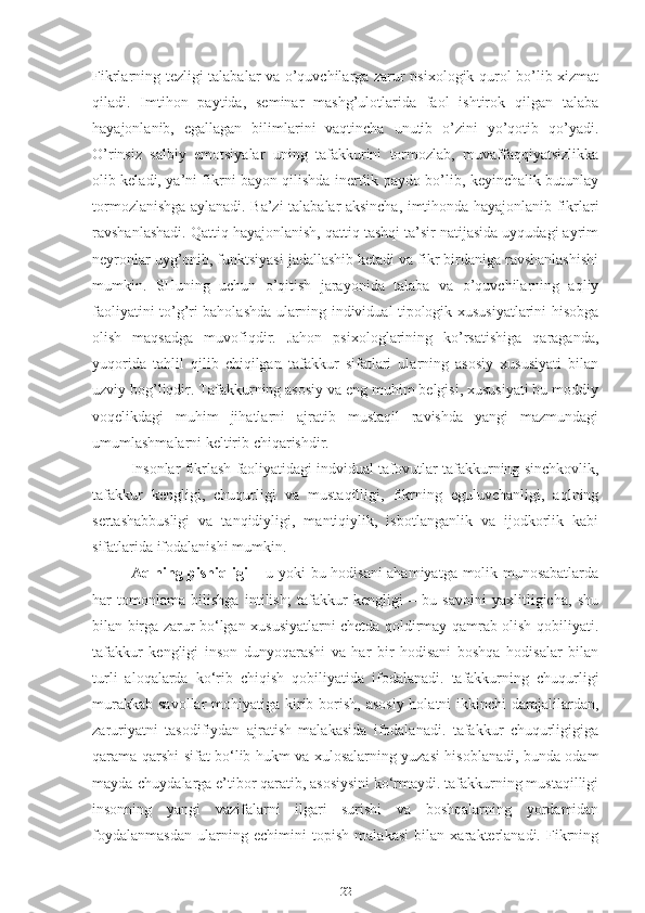 Fikrlarning tezligi talabalar va o’quvchilarga zarur psixologik qurol bo’lib xizmat
qiladi.   Imtihon   paytida,   seminar   mashg’ulotlarida   faol   ishtirok   qilgan   talaba
hayajonlanib,   egallagan   bilimlarini   vaqtincha   unutib   o’zini   yo’qotib   qo’yadi.
O’rinsiz   salbiy   emotsiyalar   uning   tafakkurini   tormozlab,   muvaffaqqiyatsizlikka
olib keladi, ya’ni fikrni bayon qilishda inertlik paydo bo’lib, keyinchalik butunlay
tormozlanishga aylanadi. Ba’zi talabalar aksincha, imtihonda hayajonlanib fikrlari
ravshanlashadi. Qattiq hayajonlanish, qattiq tashqi ta’sir natijasida uyqudagi ayrim
neyronlar uyg’onib, funktsiyasi jadallashib ketadi va fikr birdaniga ravshanlashishi
mumkin.   SHuning   uchun   o’qitish   jarayonida   talaba   va   o’quvchilarning   aqliy
faoliyatini to’g’ri baholashda ularning individual tipologik xususiyatlarini hisobga
olish   maqsadga   muvofiqdir.   Jahon   psixologlarining   ko’rsatishiga   qaraganda,
yuqorida   tahlil   qilib   chiqilgan   tafakkur   sifatlari   ularning   asosiy   xususiyati   bilan
uzviy bog’liqdir. Tafakkurning asosiy va eng muhim belgisi, xususiyati bu moddiy
voqelikdagi   muhim   jihatlarni   ajratib   mustaqil   ravishda   yangi   mazmundagi
umumlashmalarni keltirib chiqarishdir. 
Insonlar fikrlash faoliyatidagi indvidual tafovutlar tafakkurning sinchkovlik,
tafakkur   kengligi,   chuqurligi   va   mustaqilligi,   fikrning   eguluvchanligi,   aqlning
sertashabbusligi   va   tanqidiyligi,   mantiqiylik,   isbotlanganlik   va   ijodkorlik   kabi
sifatlarida ifodalanishi mumkin.
Aqlning pishiqligi –   u yoki bu hodisani ahamiyatga molik munosabatlarda
har   tomonlama   bilishga   intilish;   tafakkur   kengligi   –   bu   savolni   yaxlitligicha,   shu
bilan birga zarur bo‘lgan xususiyatlarni chetda qoldirmay qamrab olish qobiliyati.
tafakkur   kengligi   inson   dunyoqarashi   va   har   bir   hodisani   boshqa   hodisalar   bilan
turli   aloqalarda   ko‘rib   chiqish   qobiliyatida   ifodalanadi.   tafakkurning   chuqurligi
murakkab  savollar  mohiyatiga kirib borish, asosiy  holatni  ikkinchi  darajalilardan,
zaruriyatni   tasodifiydan   ajratish   malakasida   ifodalanadi.   tafakkur   chuqurligigiga
qarama-qarshi sifat bo‘lib hukm va xulosalarning yuzasi hisoblanadi, bunda odam
mayda-chuydalarga e’tibor qaratib, asosiysini ko‘rmaydi. tafakkurning mustaqilligi
insonning   yangi   vazifalarni   ilgari   surishi   va   boshqalarning   yordamidan
foydalanmasdan   ularning   echimini   topish   malakasi   bilan   xarakterlanadi.   Fikrning
22 