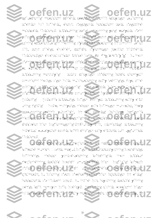 egiluvchanligi   masalalarni   echishda   avvaldan   qo‘llanilib   kelayotgan   usullarning
ta’siridan   holi   bo‘lishda,   sharoit   o‘zgarganda   harakatlarni   tezda   o‘zgartirish
malakasida   ifodalanadi.   tafakkurning   tezligi   –   insonning   yangi   vaziyatda   o‘zini
yo‘qotib   qo‘ymaslik,   o‘ylab   olgan   holda   to‘g‘ri   qaror   qabul   qilish   qobiliyati.
aqlning sertashabbusligini insonning o‘ylamasdan masalaning bir tomonini ushlab
olib,   qaror   qilishga   shoshishi,   etarlicha   o‘ylanmagan   javoblar   bildirishida
ifodalanadigan shoshqaloqlikdan farqlash lozim . Aqlning tanqidiyligi   – bu inson
o‘zining va boshqalarning fikrlarini ob’ektiv baholashi,ilgari surilayotgan nizomlar
va   xulosalarni   izchillik   bilan   har   tomonlama   tekshirib   chiqish   malakasi.
tafakkurning   mantiqiyligi   –   tadqiq   etilayotgan   ob’ektning   barcha   ahamiyatli
tomonlarini   hisobga   olgan   holda   mulohazalarning   qat’iy   izchilligiga   rioya   qilish
qobiliyati.   tafakkurning   isbotlanganligi   –   zarur   vaqtda   hukm   va   xulosalarning
to‘g‘riligini   tasdiqlovchi   dalillar,   qonuniyatlardan   foydalanish   qobiliyati.     aql
ijodkorligi   –   ijodkorlik   tafakkuriga   bo‘lgan   qobiliyat.   tafakkurning   salbiy   sifati
uning   rigidligi   –   hodisa   mohiyatiga   nisbatan   xolis   bo‘lmagan   munosabat,   hissiy
taassurotning   oshirib   yuborilishi,   bir   xil   qolipdagi   baholarga   berilganlik
hisoblanadi.Inson   aqliy   rivojlanganligining   ko‘rsatkichi   sub’ektning   tashqi
cheklovlar   bilan   bog‘lanmaganligidir.Shunday   qilib,   odamlardagi   tafakkurning
individual   xususiyatlari  eqorida  ko‘rib  chiqilgan  aqliy  sifatlarda  turli  uyg‘unlikda
ifodalanadi.
Tafakkur   shakllanishi   va   rivojlanishida   bir   nechta   bosqichlarni   ajratib
ko‘rsatish mumkin. Hozirda mavjud bo‘lgan tafakkur taraqqiyotining bosqichlarga
bo‘linishiga   nisbatan   yondoshuvlarning   ko‘pchiligida   inson   tafakkuri
rivojlanishining   dastlabki   bosqichi   umumlashtirish   bilan     bog‘liqligi   ko‘rsatib
o‘tiladi.   Bunda   bolaning   birinchi   umumlashtirishlari   amaliy   faoliyatdan
ajralmasdir,   bu   bolaning   o‘zaro   o‘xshash   jismlar   bilan   bajaradigan   bir   xildagi
harakatlarida   o‘z   ifodasini   topadi.   Bu   intilish   bola   hayotining   dastlabki   yilining
oxiriga   kelib   namoyon   bo‘la   boshlaydi.   jismlarning   alohida   xossalarini   bilgan
holda  ikki   yoshli   bola   ma’lum   amaliy   masalalarni   echa   oladi.  xuddi   shunday,   bir
23 