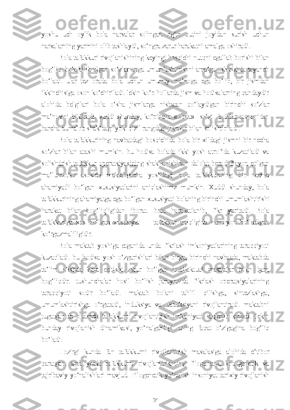 yoshu   uch   oylik   bola   narsalar   solingan   og‘ir   qutini   joyidan   surish   uchun
narsalarning yarmini olib tashlaydi, so‘ngra zarur harakatni amalga oshiradi.
Bola tafakkuri rivojlanishining keyingi bosqichi nutqni egallab borishi bilan
bog‘liq. bola bilib olgan so‘zlar unga umumlashtirishni amalga oshirishda tayanch
bo‘ladi.   ular   tez   orada   bola   uchun   umumiy   ma’noga   ega   bo‘lib,   bir   jismdan
ikkinchisiga oson ko‘chiriladi. lekin ko‘p hollarda jism va hodisalarning qandaydir
alohida   belgilari   bola   o‘sha   jismlarga   nisbatan   qo‘laydigan   birinchi   so‘zlar
ma’nosini   bildiradi.   xuddi   shunday,   ko‘pincha   «olma»     so‘zi     bolalar   tomonidan
barcha dumaloq shakldagi yoki qizil rangdagi jismlar bilan solishtiriladi.
Bola   tafakkurining   navbatdagi   bosqichida   bola   bir   xildagi   jismni   bir   necha
so‘zlar   bilan   atashi   mumkin.   bu   hodisa   bolada   ikki   yosh   atrofida   kuzatiladi   va
solishtirish tafakkur  operatsiyasining  shakllanishidan  dalolat  beradi.Bayon etilgan
ma’lumotlar   asosida   maktabgacha   yoshdagi   bola   tafakkurining   bir   nechta
ahamiyatli   bo‘lgan   xususiyatlarini   aniqlashimiz   mumkin.   Xuddi   shunday,   bola
tafakkurining ahamiyatga ega bo‘lgan xususiyati bolaning birinchi umumlashtirishi
harakat   bilan   bog‘liqligidan   iborat.   bola   harakatlanib,   fikr   yuritadi.   Bola
tafakkuriga   xos   bo‘lgan   xususiyat     –   tafakkur   aniqligida   namoyon   bo‘ladigan
ko‘rgazmaliligidir.
Bola   maktab   yoshiga   etganida   unda   fikrlash   imkoniyatlarining   taraqqiyoti
kuzatiladi.   bu   hodisa   yosh   o‘zgarishlari   bilan   birga,   birinchi   navbatda,   maktabda
ta’lim   olishda   bola   echishi   zarur   bo‘lgan   intellektual   masalalar   bilan   ham
bog‘liqdir.   tushunchalar   hosil   bo‘lish   jarayonida   fikrlash   operatsiyalarining
taraqqiyoti   sodir   bo‘ladi.   maktab   bolani   tahlil   qilishga,   sintezlashga,
umumlashtirishga   o‘rgatadi,   induksiya   va   deduksiyani   rivojlantiradi.   maktabni
tugatganida   odamda   tafakkurni   rivojlantirish   imkoniyati   saqlanib   qoladi.   lekin
bunday   rivojlanish   dinamikasi,   yo‘nalganligi   uning   faqat   o‘zigagina   bog‘liq
bo‘ladi.
Hozirgi   kunda   fan   tafakkurni   rivojlantirish   masalasiga   alohida   e’tibor
qaratgan.   amaliyotda   tafakkurni   rivojlantirishning   filogenetik,   ontogenetik   va
tajribaviy yo‘nalishlari  mavjud. Filogenetik yo‘nalish insoniyat  tarixiy rivojlanish
24 