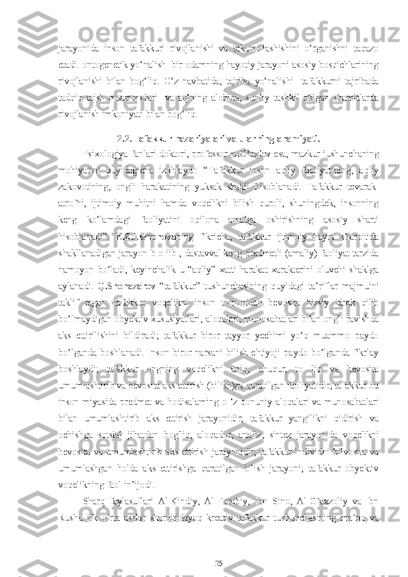 jarayonida   inson   tafakkuri   rivojlanishi   va   takomillashishini   o‘rganishni   taqazo
etadi. ontogenetik yo‘nalish  bir odamning hayotiy jarayoni asosiy bosqichlarining
rivojlanishi   bilan   bog‘liq.   O‘z   navbatida,   tajriba   yo‘nalishi     tafakkurni   tajribada
tadqiq   etish   muammolari     va   aqlning   alohida,   sun’iy   tashkil   etilgan   sharoitlarda
rivojlanish imkoniyati bilan bog‘liq.
2.2. Tafakkur nazariyalari va ularning ahamiyati.
Psixologiya fanlari doktori, professor   E.G‘oziev  esa, mazkur íushunchaning
mohiyatini   quyidagicha   izohlaydi:   “Tafakkur   inson   aqliy   faoliyatining,   aqliy
zakovotining,   ongli   harakatining   yuksak   shakíi   hisoblanadi.   Tafakkur   tevarak-
atrofni,   ijtimoiy   muhitni   hamda   voqelikni   bilish   quroli,   shuningdek,   insonning
keng   ko‘lamdagi   faoliyatini   oqilona   amalga   oshirishning   asosiy   sharti
hisoblanadi”.   E.Z.Usmonova ning   fikricha,   tafakkur   ijtimoiy   hayot   sharoitida
shakllanadigan jarayon b o iib , dastavval keng predmetli (amaliy) faoliyat tarzida
namoyon   bo‘ladi,   keyinchalik   u   “aqliy”   xatti-harakat   xarakterini   oluvchi   shaklga
aylanadi.   Q.Shonazarov   “tafakkur”   tushunchasining   quyidagi   ta’riflar   majmuini
taklif   etgan:   tafakkur   voqelikni   inson   tomonidan   bevosita   hissiy   idrok   qilib
bo‘lmaydigan obyektiv xususiyatlari, aloqalari, munosabatlari bilan ongli ravishda
aks   ettirilishini   bildiradi;   tafakkur   biror   tayyor   yechimi   yo‘q   muammo   paydo
bo‘lganda   boshlanadi.   Inson   biror   narsani   bilish   ehtiyoji   paydo   bo‘lganda   fikrlay
boshlaydi;   tafakkur   ongning   voqelikni   aniq,   chuqur,   to   liq   va   bevosita
umumlashtirib va bevosita aks ettirish (bilish)ga qaratilgan faoliyatidir; tafakkur bu
inson miyasida predmet  va hodisalaming o ‘z qonuniy aloqalari va munosabatlari
bilan   umumlashtirib   aks   ettirish   jarayonidir;   tafakkur   yangilikni   qidirish   va
ochishga   sotsial   jihatdan   bog'liq,   aloqador,   analiz,   sintez   jarayonida   voqelikni
bevosita  va  umumlashtirib  aks  ettirish  jarayonidir;  tafakkur  individni  bilvosita  va
umumlashgan   holda   aks   ettirishga   qaratilgan   bilish   jarayoni;   tafakkur   obyektiv
voqelikning faol in’ijodi.
Sharq   faylasuflari   Аl-Kindiy,   Аl-Forobiy,   Ibn   Sino,   Аl-G azzoliy   va   Ibnʼ
Rushd   ilk   o rta   asrlar   sharoitidayoq   kreativ   tafakkur   tushunchasining   ma no   va	
ʼ ʼ
25 