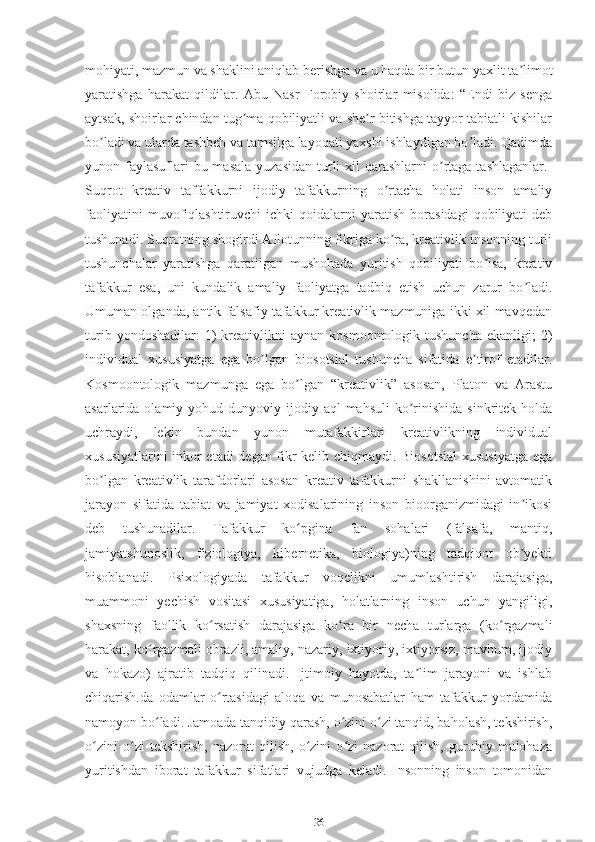 mohiyati, mazmun va shaklini aniqlab berishga va u haqda bir butun yaxlit ta limotʼ
yaratishga   harakat   qildilar.   Аbu   Nasr   Forobiy   shoirlar   misolida:   “Endi   biz   senga
aytsak, shoirlar chindan tug ma qobiliyatli va she r bitishga tayyor tabiatli kishilar	
ʼ ʼ
bo ladi va ularda tashbeh va tamsilga layoqati yaxshi ishlaydigan bo ladi. Qadimda	
ʼ ʼ
yunon faylasuflari  bu masala  yuzasidan  turli  xil  qarashlarni  o rtaga  tashlaganlar.  	
ʼ
Suqrot   kreativ   taffakkurni   ijodiy   tafakkurning   o rtacha   holati   inson   amaliy	
ʼ
faoliyatini   muvofiqlashtiruvchi   ichki   qoidalarni   yaratish   borasidagi   qobiliyati   deb
tushunadi. Suqrotning shogirdi Аflotunning fikriga ko ra, kreativlik insonning turli
ʼ
tushunchalar   yaratishga   qaratilgan   mushohada   yuritish   qobiliyati   bo lsa,   kreativ	
ʼ
tafakkur   esa,   uni   kundalik   amaliy   faoliyatga   tadbiq   etish   uchun   zarur   bo ladi.	
ʼ
Umuman olganda, antik falsafiy tafakkur kreativlik mazmuniga ikki xil mavqedan
turib  yondoshadilar:  1)   kreativlikni  aynan   kosmoontologik  tushuncha   ekanligi;   2)
individual   xususiyatga   ega   bo lgan   biosotsial   tushuncha   sifatida   e tirof   etadilar.	
ʼ ʼ
Kosmoontologik   mazmunga   ega   bo lgan   “kreativlik”   asosan,   Platon   va   Аrastu	
ʼ
asarlarida olamiy  yohud dunyoviy  ijodiy aql   mahsuli   ko rinishida  sinkritek  holda	
ʼ
uchraydi,   lekin   bundan   yunon   mutafakkirlari   kreativlikning   individual
xususiyatlarini inkor etadi degan fikr kelib chiqmaydi. Biosotsial  xususiyatga ega
bo lgan   kreativlik   tarafdorlari   asosan   kreativ   tafakkurni   shakllanishini   avtomatik	
ʼ
jarayon   sifatida   tabiat   va   jamiyat   xodisalarining   inson   bioorganizmidagi   in ikosi	
ʼ
deb   tushunadilar.   Tafakkur   ko pgina   fan   sohalari   (falsafa,   mantiq,	
ʻ
jamiyatshunoslik,   fiziologiya,   kibernetika,   biologiya)ning   tadqiqot   ob yekti	
ʼ
hisoblanadi.   Psixologiyada   tafakkur   voqelikni   umumlashtirish   darajasiga,
muammoni   yechish   vositasi   xususiyatiga,   holatlarning   inson   uchun   yangiligi,
shaxsning   faollik   ko rsatish   darajasiga   ko ra   bir   necha   turlarga   (ko rgazmali	
ʻ ʻ ʻ
harakat, ko rgazmali obrazli, amaliy, nazariy, ixtiyoriy, ixtiyorsiz, mavhum, ijodiy	
ʻ
va   hokazo)   ajratib   tadqiq   qilinadi.   Ijtimoiy   hayotda,   ta lim   jarayoni   va   ishlab	
ʼ
chiqarish.da   odamlar   o rtasidagi   aloqa   va   munosabatlar   ham   tafakkur   yordamida	
ʻ
namoyon bo ladi. Jamoada tanqidiy qarash, o zini o zi tanqid, baholash, tekshirish,	
ʻ ʻ ʻ
o zini   o zi   tekshirish,   nazorat   qilish,   o zini   o zi   nazorat   qilish,   guruhiy   mulohaza	
ʻ ʻ ʻ ʻ
yuritishdan   iborat   tafakkur   sifatlari   vujudga   keladi.   Insonning   inson   tomonidan
26 