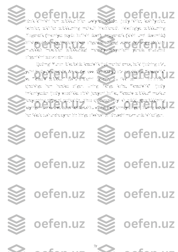 idrok   kilinishi   ham   tafakkur   bilan   uzviy   aloqadadir.   Ijodiy   ishlar,   kashfiyotlar,
ixtirolar,   takliflar   tafakkurning   mahsuli   hisoblanadi.   Psixologiya   tafakkurning
filogenetik   (insoniyat   paydo   bo lishi   davri),   ontogenetik   (kishi   umri   davomida)ʻ
bilishga   oid   tarixiy   jihatlarini   ham   o rganadi.   Hozirgi   zamon   fanining   juda   ko p	
ʻ ʻ
murakkab   masalalari   tafakkurdagi   mantiqiy   jarayonlarni   yanada   chuqurroq
o rganishni taqozo etmoqda.	
ʻ
Qadimgi Yunon falsafasida kreativlik ijod manbai emas, balki ijodning o zi,	
ʼ
ya ni ijodiy fenomendir. Аrastu (er. avv. 384-322 y.) o z qarashlarida “kreativlik”	
ʼ ʼ
va   “kreativ   tafakkur”   tushunchalarini   ishlatib,   bu   ikki   terminni   bir-biridan
ajratishga   ham   harakat   qilgan.   Uning   fikriga   ko ra,   “kreativlik”-   ijodiy	
ʼ
imkoniyatdan   ijodiy   voqelikka   o tish   jarayoni   bo lsa,   “kreativ   tafakkur”   mazkur	
ʼ ʼ
jarayonning   pirovard   natijasidir.   Biroq   ajablanarli   joyi   shundaki,   mutafakkirning
keyingi mulohaza va qarashlarida ushbu xulosa rivojlanmay qolgan, buning ustiga
har ikkala tushuncha aynan bir-biriga o xshash to ldiruvchi mazmunda ishlatilgan.	
ʼ ʼ
                                       
                                
27 