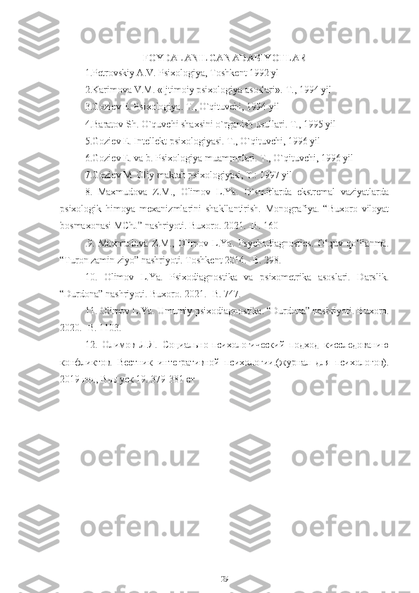 FOYDALANILGAN ADABIYOTLAR
1.P е trovskiy A.V. Psixologiya, Toshk е nt 1992 yl
2.Karimova V.M. «Ijtimoiy psixologiya asoslari».-T., 1994 yil
3.Gozi е v E. Psixologiya. T., O`qituvchi, 1994 yil
4.Baratov Sh. O`quvchi shaxsini o`rganish usullari. T., 1995 yil
5.Gozi е v E. Int е ll е kt psixologiyasi. T., O`qituvchi, 1996 yil
6.Gozi е v E. va b. Psixologiya muammolari. T., O`qituvchi, 1996 yil
7.Gozi е v M. Oliy maktab psixologiyasi, T.: 1997 yil
8.   Maxmudova   Z.M.,   Olimov   L.Ya.   O`smirlarda   ekstremal   vaziyatlarda
psixologik   himoya   mexanizmlarini   shakllantirish.   Monografiya.   “Buxoro   viloyat
bosmaxonasi MChJ” nashriyoti. Buxoro. 2021. -B. 160
.9.   Maxmudova   Z.M.,   Olimov   L.Ya.   Psychodiagnostics.   O‘quv   qo‘llanma.
“Turon zamin ziyo” nashriyoti. Toshkent 2014. -B. 298.
10.   Olimov   L.Ya.   Psixodiagnostika   va   psixometrika   asoslari.   Darslik.
“Durdona” nashriyoti. Buxoro. 2021. -B. 747.
11. Olimov L.Ya. Umumiy psixodiagnostika. “Durdona” nashriyoti.  Buxoro .
2020. - B . 1103. 
12.   Олимов   Л.Я.   Социально-психологический   подход   кисследованию
конфликтов.   Вестник   интегративной   психологии.(журнал   для   психологов).
2019 год, Выпуск 19. 379-381 ст
                               
29 