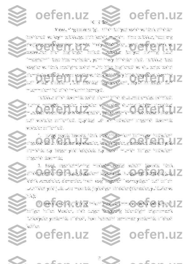 KIRISH
              Mavzuning dolzarblig i.  Bilish faoliyati sezish va idrok qilishdan
boshlanadi   va   keyin   tafakkurga   o`tib   ketishi   mumkin.   Biroq   tafakkur,   hatto   eng
rivojlangan   tafakkur   ham   hamisha   hissiy   bilish   bilan,   ya`ni   sezgilar,   idrok   va
tasavvurlar   bilan   bog`langan   bo`ladi.   Tafakkur   faoliyati   o`zining   butun
"materialini"   faqat   bitta   manbadan,   ya`ni   hissiy   bilishdan   oladi.   Tafakkur   faqat
sezgilar   va   idrok   orqaligina   tashqi   muhit   bilan   bog`lanadi   va   shu   tariqa   tashqi
olamni aks ettiradi. Ammo sezgilar va idrok kabi hissiy bilish jarayonlari olamning
turli   xildagi   aloqalarini,   ular   orasidagi   bog`lanishlarni,   paydo   bo`ladigan   turli
muammolarni hal qilish imkonini bermaydi.
Tafakkur qilish davomida tashqi olamni bilish chuqurroq amalga oshiriladi.
Buning   natijasida   narsalar,   hodisalar   va   boshqa   shuning   kabilar   o`rtasidagi
murakkab   o`zaro   bog`lanishlarni   ajratish,   echish   mumkin   bo`ladi.   Zarur   hollarda
turli   vositalar   qo`llaniladi.   Quyidagi   uch   xil   hodisalarni   o`rganish   davomida
vositalar qo`llaniladi.
1.   Hozirgi   paytda   bevosita   idrok   qilishning   imkoni   bo`lmagan   hodisalarni
o`rganish uchun. Bunga tarixiy voqealar, kelajak rejalar, gipotezalar, umuman yoki
o`tmishda   ruy   bergan   yoki   kelajakda   ruy   berishi   mumkin   bo`lgan   hodisalarni
o`rganish davomida;
2.   Sezgi   organlarimizning   moslashmaganligi   sababli   bevosita   idrok
qilishning imkoni bo`lmagan hodisalarni o`rganishda. Bunga misol tariqasida juda
kichik   zarrachalar,   elementlar,   inson   sezgi   organlari   "sezmaydigan"   turli   to`lqin
uzunliklari yoki juda uzoq masofada joylashgan ob`ektlar (planetalar, yulduzlar va
h.k.);
3.  Bevosita   idrok   qilishning   imkoni   mavjud,  ammo   vosita   kullash   samarali
bo`lgan   hollar.   Masalan,   o`sib   turgan   daraxtning   balandligini   trigonometrik
funktsiyalar   yordamida   o`lchash,   havo   haroratini   termometr   yordamida   o`lchash
kabilar.
3 