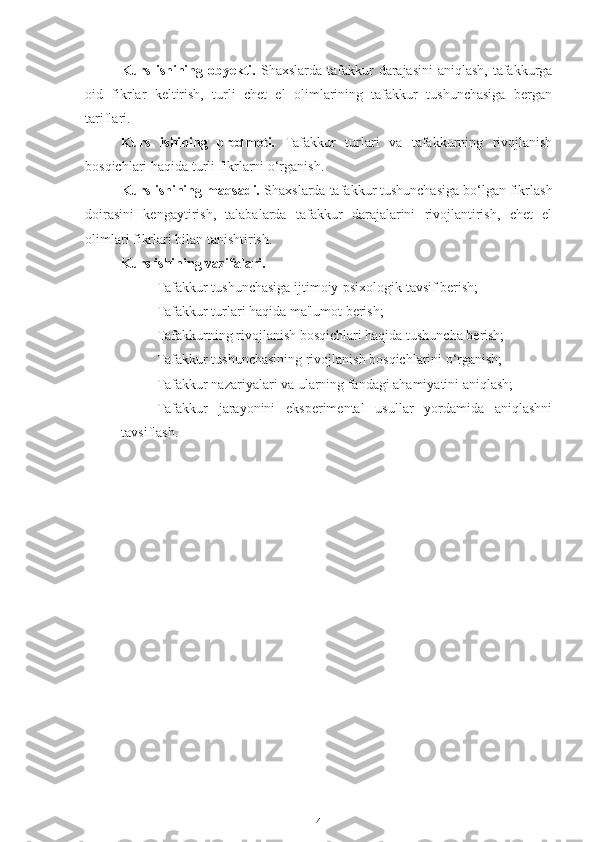Kurs ishining obyekti.   Shaxslarda tafakkur  darajasini  aniqlash,  tafakkurga
oid   fikrlar   keltirish,   turli   chet   el   olimlarining   tafakkur   tushunchasiga   bergan
tariflari. 
Kurs   ishining   predmeti.   Tafakkur   turlari   va   tafakkurning   rivojlanish
bosqichlari haqida turli fikrlarni o‘rganish.
Kurs ishining maqsadi.  Shaxslarda tafakkur tushunchasiga bo‘lgan fikrlash
doirasini   kengaytirish,   talabalarda   tafakkur   darajalarini   rivojlantirish,   chet   el
olimlari fikrlari bilan tanishtirish.
Kurs ishining vazifalari. 
Tafakkur tushunchasiga ijtimoiy-psixologik tavsif berish;
Tafakkur turlari haqida ma'lumot berish;
Tafakkurning rivojlanish bosqichlari haqida tushuncha berish;
Tafakkur tushunchasining rivojlanish bosqichlarini o‘rganish;
Tafakkur nazariyalari va ularning fandagi ahamiyatini aniqlash;
Tafakkur   jarayonini   eksperimental   usullar   yordamida   aniqlashni
tavsiflash .
4 