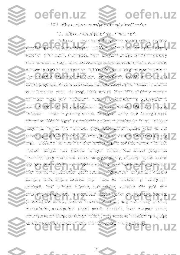 I.BOB Tafakkur tushunchasiga psixologik tavsif berish
1.1. Tafakkur xususiyatlari va uning turlari.
                        Tafakkur   —   inson   aqliy   faoliyatining   yuksak   shakli;   obyektiv
voqelikning ongda aks etish jarayoni. Tafakkur atrof muhitni, ijtimoiy hodisalarni,
voqelikni   bilish   quroli,   shuningdek,   inson   faoliyatini   amalga   oshirishning   asosiy
sharti sanaladi. U sezgi, idrok, tasavvurlarga qaraganda voqelikni to la va aniq aksʻ
ettiruvchi yuksak bilish jarayonidir. Tafakkur deb, voqelikdagi narsa va hodisalarni
ular   o rtasidagi   bog lanishlarni   fikran,   umumlashtirib,   vositali   yo l   bilan   aks	
ʻ ʻ ʻ
ettirishga   aytiladi.   Voqelik   tafakkurda,   idrok   va   tasavvurgina   nisbatan   chuqurroq
va   to laroq   aks   etadi.   Biz   sezgi,   idrok   vositasi   bilan   bilib   olishimiz   mumkin
ʻ
bo lmagan   narsa   yoki   hodisalarni,   narsa   yoki   hodisalarning   xususiyatlarini,	
ʻ
ularning   bog lanish   va   munosabatlarini   tafakkur   vositasi   bilan   bilib   olamiz.	
ʻ
Tafakkur   —   inson   miyasining   alohida   funksiyasi.   Uning   nerv   fiziologik   asosi
birinchi va ikkinchi signal sistemalarining o zaro munosabatidan iborat. Tafakkur	
ʻ
jarayonida   insonda   fikr,   mulohaza,   g oya,   faraz   kabilar   vujudga   keladi   va   ular	
ʻ
shaxsning   ongida   tushunchalar,   hukmlar,   xulosalar   shaklida   ifodalanadi   (qarang
ong).   Tafakkur   til   va   nutq   bilan   chambarchas   bog liq   ravishda   namoyon   bo ladi.	
ʻ ʻ
Fikrlash   faoliyati   nutq   shaklida   namoyon   bo ladi.   Nutq   aloqasi   jarayonida
ʻ
insonning   hissiy   mushohada   doirasi   kengayib   qolmay,   orttirilgan   tajriba   boshqa
kishilarga ham beriladi. Inson o zining tafakkuri, nutqi hamda ongli xatti-harakati	
ʻ
bilan   boshqa   mavjudotlardan   ajralib   turadi.   U   fikr   yuritish   faoliyatida   o zida   aks	
ʻ
ettirgan,   idrok   qilgan,   tasavvur   etgan   narsa   va   hodisalarning   haqiqiyligini
aniqlaydi,   hosil   qilingan   hukmlar,   tushunchalar,   xulosalar   chin   yoki   chin
emasligini belgilab oladi. Inson tafakkuri orqali voqelikni umumlashtirib, bevosita
(bilvosita)   aks   ettiradi,   narsa   va   hodisalar   o rtasidagi   eng   muhim   bog lanishlar,	
ʻ ʻ
munosabatlar,   xususiyatlarni   anglab   yetadi.   Binobarin,   inson   muayyan   qonun,
qonuniyat va qoidalarga asoslangan holda ijtimoiy voqea va hodisalarning vujudga
kelishi, rivojlanishi hamda oqibatini oldindan ko rish imkoniyatiga ega.	
ʻ
5 