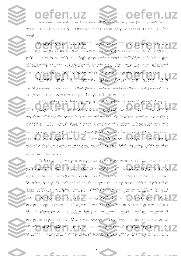 Tafakkur   -   bu   aksiomatik   qoidalar   asosida   atrofdagi   dunyoning   naqshlarini
modellashtirishning aqliy jarayonidir .Biroq, psixologiyada boshqa ko'plab ta'riflar
mavjud.
Masalan:   inson   ma'lumotlarini   qayta   ishlashning   eng   yuqori   bosqichi,
atrofdagi  dunyo ob'ektlari  yoki hodisalari  o'rtasidagi  aloqalarni  o'rnatish jarayoni;
yoki   -   ob'ektiv   voqelik   haqidagi   g'oyalarning   paydo   bo'lishiga   olib   keladigan
ob'ektlarning   muhim   xususiyatlarini,   shuningdek   ular   o'rtasidagi   munosabatlarni
aks ettirish jarayoni. Ta'rif bo'yicha bahslar bugungi kungacha davom etmoqda.
Patopsikologiya   va   neyropsixologiya   fikrlash   eng   yuqori   aqliy
funksiyalardan biridir. U motivatsiyalar, maqsad, harakatlar va operatsiyalar tizimi,
natija va boshqaruvga ega bo'lgan faoliyat sifatida qaraladi.
Tafakkur   inson   bilimining   eng   yuqori   bosqichidir;   atrofdagi   real   dunyoni
bilish   jarayoni,   uning   asosi   tushunchalar,   g'oyalar   zaxirasini   ta'lim   va   doimiy
ravishda  to'ldirishdir; yangi hukmlarni  chiqarishni  (xulosalarni  amalga oshirishni)
o'z ichiga oladi. Fikrlash sizga birinchi signal tizimi yordamida bevosita idrok etib
bo'lmaydigan   bunday   ob'ektlar,   xususiyatlar   va   atrofdagi   dunyo   munosabatlari
haqida bilim olishga imkon beradi. Fikrlash shakllari va qonuniyatlari mantiqning,
psixofiziologik mexanizmlarning esa psixologiya va fiziologiyaning ko'rib chiqish
predmeti hisoblanadi.
  Tafakkur   -   ijtimoiy   sababiy,   nutq   bilan   chambarchas   bog`liq,   muhim   bir
yangilik qidirish va ochishdan iborat psixik jarayondir. Tafakkur hissiy bilish idrok
qilish   imkonini   bermaydigan   voqea,   hodisalarni   ham   o`rganish   imkonini   beradi.
Masalan,   yorug`lik   tezligini   o`lchash,   o`rganish,   uning   xossalaridan   foydalanish
faqat   tafakkur   orqaligina   amalga   oshirilishi   mumkin.Qachon   tafakkur   faoliyati
boshlanadi   (qachon   biz   fikrlab   boshlaymiz)?   Biz   doimo   fikrlamaymiz.   Agar
vaziyat bizga tushunarli bo`lsa, etarli hamma ma`lumot va vositalarga ega bo`lsak
biz   "o`ylamaymiz".   Tafakkur   jarayoni   muammo   paydo   bo`lsa,   muammoli
vaziyatda   paydo   bo`ladi.   Muammoli   vaziyat   -   biror   masalani   echish   uchun   zarur
bilimlar,   vosita   yoki   ma`lumot,   malakalarning   etishmasligi   bilan   bog`liq   bo`ladi.
Muammoli   vaziyatda   bizning   avvalgi   vosita   va   usullarimiz   etishmay   qoladi.   Shu
6 