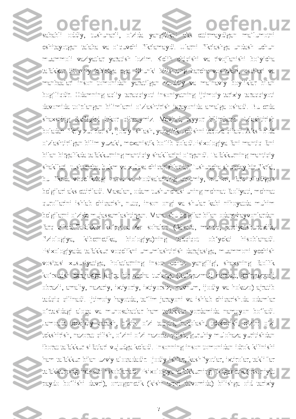 sababli   oddiy,   tushunarli,   o`zida   yangilikni   aks   ettirmaydigan   ma`lumotni
eshitayotgan   talaba   va   o`quvchi   fikrlamaydi.   Ularni   fikrlashga   undash   uchun
muammoli   vaziyatlar   yaratish   lozim.   Kelib   chiqishi   va   rivojlanishi   bo`yicha
tafakkur   ijtimoiy   tabiatga   ega.   Chunki   bilishning   barcha   vositalari,   usullari   va
manbaalari   inson   tomonidan   yaratilgan   moddiy   va   ma`naviy   boyliklar   bilan
bog`liqdir.   Odamning   aqliy   taraqqiyoti   insoniyatning   ijtimoiy-tarixiy   taraqqiyoti
davomida   to`plangan   bilimlarni   o`zlashtirish   jarayonida   amalga   oshadi.   Bu   erda
shaxsning   faolligini   inkor   qilmaymiz.   Mavjud,   tayyor   bilimlarni   o`zlashtirish
boladan fikriy zur berish, ijodiy ishlash, yangilik ochishni taqoza qiladi. Aks holda
o`zlashtirilgan bilim yuzaki, mexanistik bo`lib qoladi.Psixologiya fani mantiq fani
bilan birgalikda tafakkurning mantiqiy shakllarini o`rgandi. Tafakkurning mantiqiy
shakllari -tushuncha, hukm va xulosa chiqarishlardir.Tushuncha shunday bir fikrki,
bu   fikrda   voqelikdagi   narsa   va   hodisalarning   umumiy,   muhim,   farq   qiladigan
belgilari aks ettiriladi. Masalan, odam tushunchasi uning mehnat faoliyati, mehnat
qurollarini   ishlab   chiqarish,   nutq,   inson   ongi   va   shular   kabi   nihoyatda   muhim
belgilarni o`zida mujassamlashtirgan. Mana shu belgilar bilan odam hayvonlardan
farq   qiladi.Tafakkur   ko pgina   fan   sohalari   (falsafa,   mantiq,   jamiyatshunoslik,ʻ
fiziologiya,   kibernetika,   biologiya)ning   tadqiqot   ob yekti   hisoblanadi.	
ʼ
Psixologiyada   tafakkur   voqelikni   umumlashtirish   darajasiga,   muammoni   yechish
vositasi   xususiyatiga,   holatlarning   inson   uchun   yangiligi,   shaxsning   faollik
ko rsatish   darajasiga   ko ra   bir   necha   turlarga   (ko rgazmali   harakat,   ko rgazmali	
ʻ ʻ ʻ ʻ
obrazli,   amaliy,   nazariy,   ixtiyoriy,   ixtiyorsiz,   mavhum,   ijodiy   va   hokazo)   ajratib
tadqiq   qilinadi.   Ijtimoiy   hayotda,   ta lim   jarayoni   va   ishlab   chiqarish.da   odamlar	
ʼ
o rtasidagi   aloqa   va   munosabatlar   ham   tafakkur   yordamida   namoyon   bo ladi.	
ʻ ʻ
Jamoada   tanqidiy   qarash,   o zini   o zi   tanqid,   baholash,   tekshirish,   o zini   o zi	
ʻ ʻ ʻ ʻ
tekshirish, nazorat qilish, o zini o zi nazorat qilish, guruhiy mulohaza yuritishdan	
ʻ ʻ
iborat tafakkur sifatlari vujudga keladi.   Insonning inson tomonidan idrok kilinishi
ham tafakkur bilan uzviy aloqadadir. Ijodiy ishlar, kashfiyotlar, ixtirolar, takliflar
tafakkurning mahsuli  hisoblanadi.  Psixologiya tafakkurning filogenetik (insoniyat
paydo   bo lishi   davri),   ontogenetik   (kishi   umri   davomida)   bilishga   oid   tarixiy	
ʻ
7 