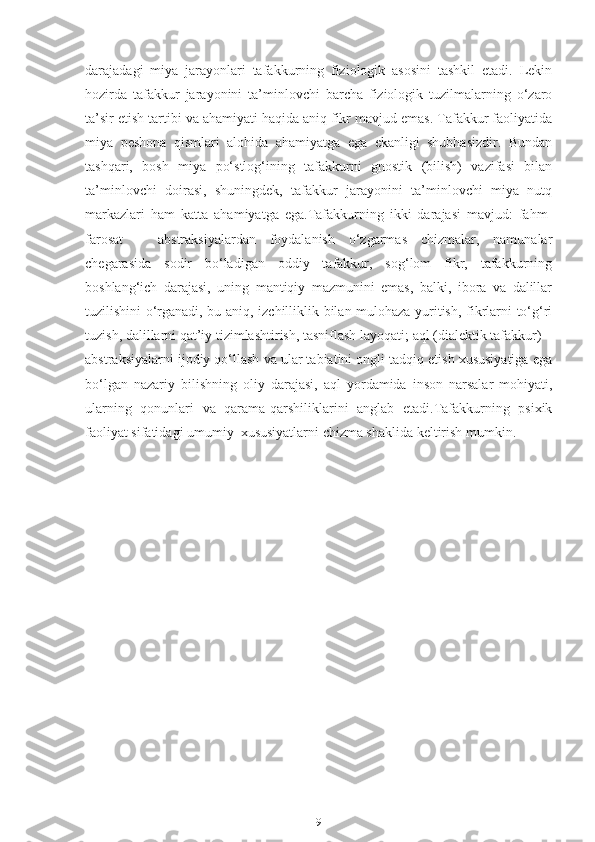 darajadagi   miya   jarayonlari   tafakkurning   fiziologik   asosini   tashkil   etadi.   Lekin
hozirda   tafakkur   jarayonini   ta’minlovchi   barcha   fiziologik   tuzilmalarning   o‘zaro
ta’sir etish tartibi va ahamiyati haqida aniq fikr mavjud emas. Tafakkur faoliyatida
miya   peshona   qismlari   alohida   ahamiyatga   ega   ekanligi   shubhasizdir.   Bundan
tashqari,   bosh   miya   po‘stlog‘ining   tafakkurni   gnostik   (bilish)   vazifasi   bilan
ta’minlovchi   doirasi,   shuningdek,   tafakkur   jarayonini   ta’minlovchi   miya   nutq
markazlari   ham   katta   ahamiyatga   ega.Tafakkurning   ikki   darajasi   mavjud:   fahm-
farosat   –   abstraksiyalardan   foydalanish   o‘zgarmas   chizmalar,   namunalar
chegarasida   sodir   bo‘ladigan   oddiy   tafakkur,   sog‘lom   fikr,   tafakkurning
boshlang‘ich   darajasi,   uning   mantiqiy   mazmunini   emas,   balki,   ibora   va   dalillar
tuzilishini o‘rganadi, bu aniq, izchilliklik bilan mulohaza yuritish, fikrlarni to‘g‘ri
tuzish, dalillarni qat’iy tizimlashtirish, tasniflash layoqati; aql (dialektik tafakkur) –
abstraksiyalarni ijodiy qo‘llash va ular tabiatini ongli tadqiq etish xususiyatiga ega
bo‘lgan   nazariy   bilishning   oliy   darajasi,   aql   yordamida   inson   narsalar   mohiyati,
ularning   qonunlari   va   qarama-qarshiliklarini   anglab   etadi.Tafakkurning   psixik
faoliyat sifatidagi umumiy  xususiyatlarni chizma shaklida keltirish mumkin.
9 