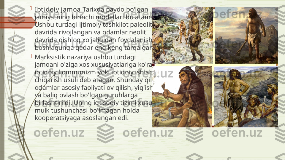 
Ibt idoiy  jamoa  Tarixda paydo bo'lgan 
jamiyatning birinchi modellari bu atama. 
Ushbu turdagi ijtimoiy tashkilot paleolit   
davrida rivojlangan va odamlar neolit 	
  
davrida qishloq xo'jaligidan foydalanishni 
boshlagunga qadar eng keng tarqalgan.

Marksistik nazariya ushbu turdagi 
jamoani o'ziga xos xususiyatlariga ko'ra 
ibtidoiy kommunizm yoki ibtidoiy ishlab 
chiqarish usuli deb atagan. Shunday qilib, 
odamlar asosiy faoliyati ov qilish, yig'ish 
va baliq ovlash bo'lgan guruhlarga 
birlashtirildi. Uning iqtisodiy tizimi xususiy 
mulk tushunchasi bo'lmagan holda 
kooperatsiyaga asoslangan edi.              