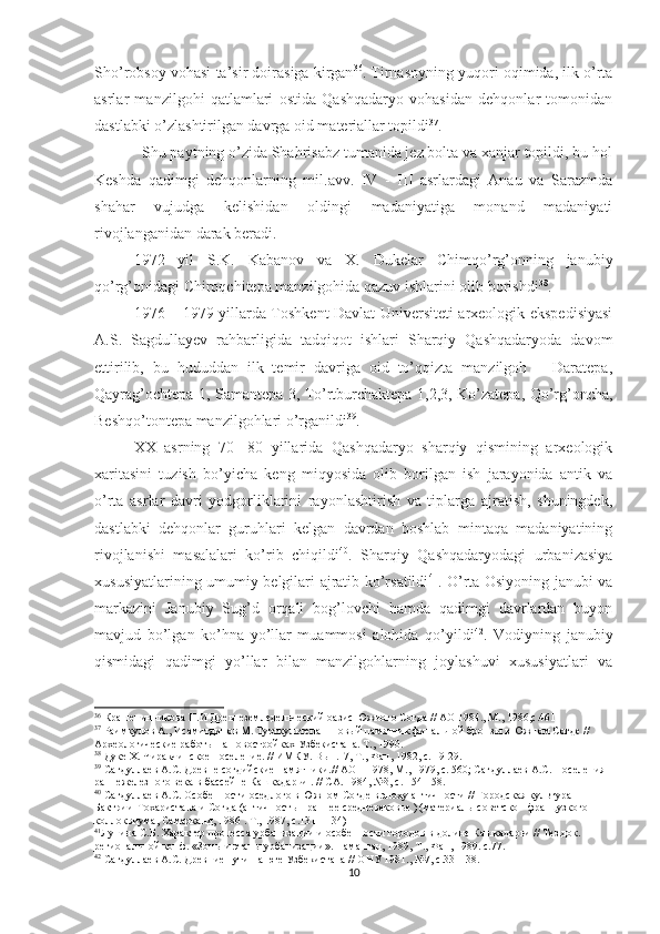 Sho’robsoy vohasi ta’sir doirasiga kirgan 36
. Tirnasoyning yuqori oqimida, ilk o’rta
asrlar   manzilgohi   qatlamlari   ostida   Qashqadaryo   vohasidan   dehqonlar   tomonidan
dastlabki o’zlashtirilgan davrga oid materiallar topildi 37
.
  Shu paytning o’zida Shahrisabz tumanida jez bolta va xanjar topildi, bu hol
Keshda   qadimgi   dehqonlarning   mil.avv.   IV   -   III   asrlardagi   Anau   va   Sarazmda
shahar   vujudga   kelishidan   oldingi   madaniyatiga   monand   madaniyati
rivojlanganidan darak beradi.
1972   yil   S.K.   Kabanov   va   X.   Dukelar   Chimqo’rg’onning   janubiy
qo’rg’onidagi Chiroqchitepa manzilgohida qazuv ishlarini olib borishdi 38
.
1976 – 1979 yillarda Toshkent Davlat Universiteti arxeologik ekspedisiyasi
A.S.   Sagdullayev   rahbarligida   tadqiqot   ishlari   Sharqiy   Qashqadaryoda   davom
ettirilib,   bu   hududdan   ilk   temir   davriga   oid   to’qqizta   manzilgoh   –   Daratepa,
Qayrag’ochtepa 1, Samantepa 3, To’rtburchaktepa 1,2,3, Ko’zatepa, Qo’rg’oncha,
Beshqo’tontepa manzilgohlari o’rganildi 39
. 
XX   asrning   70   -80   yillarida   Qashqadaryo   sharqiy   qismining   arxeologik
xaritasini   tuzish   bo’yicha   keng   miqyosida   olib   borilgan   ish   jarayonida   antik   va
o’rta   asrlar   davri   yodgorliklarini   rayonlashtirish   va   tiplarga   ajratish,   shuningdek,
dastlabki   dehqonlar   guruhlari   kelgan   davrdan   boshlab   mintaqa   madaniyatining
rivojlanishi   masalalari   ko’rib   chiqildi 40
.   Sharqiy   Qashqadaryodagi   urbanizasiya
xususiyatlarining umumiy belgilari ajratib ko’rsatildi 41
. O’rta Osiyoning janubi va
markazini   Janubiy   Sug’d   orqali   bog’lovchi   hamda   qadimgi   davrlardan   buyon
mavjud   bo’lgan   ko’hna   yo’llar   muammosi   alohida   qo’yildi 42
.   Vodiyning   janubiy
qismidagi   qadimgi   yo’llar   bilan   manzilgohlarning   joylashuvi   xususiyatlari   va
36
 Крашенинникова Н.И Древнеземледельческий оазис Южного Согда // АО 1984., М., 1986,с.461
37
 Раимкулов А., Исамитдинов М. Турткультепа – новый памятник финальной бронзы в Южном Согде // 
Археологические работы на новостройках Узбекистана. Т., 1990.  
38
  Дуке Х. Чиракчинское  поселение. // ИМКУ. Вып.17, Т., Фан, 1982, с. 19-29.  
39
  Сагдуллаев А.С.  Древне согдийские памятники.// АО – 1978, М., 1979, с. 560; Сагдуллаев А.С. Поселения 
раннежелезного века в бассейне Кашкадарьи . // СА. 1984, №3, с. 154-158.  
40
 Сагдуллаев А.С. Особенности оседлого в Южном Согде в эпоху античности // Городская культура 
Бактрии-Тохаристана и Согда (античность – раннее средневековье ) (материалы советско - французкого 
коллоквиума, Самарканд, 1986 . Т., 1987, с.131 - 134) 
41
Лунина С.Б. Характер процесса урбанизации и особенности городов в долине Кашкадарьи // Тез.док. 
региональной конф. «Зоны и этапы урбанизации». Наманган, 1989, Т., Фан, 1989. с.77.  
42
 Сагдуллаев А.С. Древние пути на юге Узбекистана // ОНУ 1981., №7, с.33 – 38.
10 