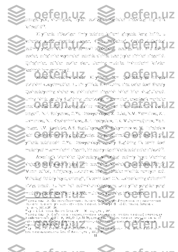 topografiyasi,   shuningdek,   foydali   qazilmalar   manbalari   o’rtasidagi   bog’liqlik
ko’rsatildi 43
.
70-yillarda   o’tkazilgan   ilmiy   tadqiqot   ko’lami   g’oyatda   keng   bo’lib,   u
vohaning   yuqori   qismidagi   Langar,   Kitob,   Yakkabog’,   Kesh   hududlaridagi
qadimiy   yodgorliklarni   keng   qamrovli   tekshirishga   qaratilgan   edi.   Shu   davrda
qasrlar,   qo’rg’onlar   vayronalari   qatorida   alohida   turar   joylar   o’rinlari   o’rganildi.
Qo’rg’onlar,   qal’alar   qazilar   ekan,   ularning   mudofaa   inshootlarini   ko’zdan
kechirish ham unitilmaydi.
Respublika   qadimshunoslari   80-yillarda   ham   Qashqadaryoga   bo’lgan
qiziqishni   susaytirmadilar.   Bu   o’n   yillikda   S.B.   Lunina   o’rta   asrlar   davri   Sharqiy
Qashqadaryoning   shahar   va   qishloqlarini   o’rganish   ishlari   bilan   shug’ullanadi.
Uning   ishida   Janubiy   Sug’dning   urbanizasiya   muammolari,   arxeologik   manbalar
orqali   shahar   turlari,   ularning   qishloq   manzilgohlari   bilan   aloqalari   o’z   aksini
topgan 44
. N.P. Stolyarova, G.Ya. Dresvyanskaya,  X. Duke, N.M. Yermolova, Z.I.
Usmonova, N.I. Krasheninnikova, A.P. Pestryakov, T.R. Muhammadjonov, Ye.B.
Pruger,   E.V.   Rtveladze,   A.S.   Sagdullayev,   R.X.   Sulaymonov   va   M.   To’rabekov
kabi   arxeologlar   vohaning   qadimiyatiga   oid   yangi   qirralarni   kashf   etadilar.   Shu
yillarda   tadqiqotchi   G.Ya.   Dresvyanskaya   Janubiy   Sug’dning   ilk   temir   davri
madaniyati muammolarini o’rganib, bir qator yodgorliklarda tadqiqotlar o’tkazdi 45
.
Arxeologik   izlanishlar   Qashqadaryo   vohasidagi   qadimiy   hayot   izlarining
shajarasi   ibtidoiy   zamonlarga   borib   taqalishini   Naxshab,   Qalandartepa,   Zahoki
Moron   qal’asi,   Bo’rijarsoy,   Uzunqir   va   boshqa   obidalar   misolida   namoyon   etdi.
Vohadagi ibtidoiy hayot, aniqrog’i, ilk temir davri O.N.Lushpenkoning e’tiborini 46
o’ziga   tortadi.   Bu   ham   hali   qadimshunoslarga   yana   uzoq   yillar   yangidan-yangi
moddiy ashyolar kashfiyoti xususida mulohaza yuritishga imkon beradi.     
43
 Дресвянская Г.Я. Южносогдийские трассы Великого шелкового пути // Формирование и развитие трасс 
Великого шелкового пути в древности и средневековье. Симпозиум ЮНЕСКО. Тез.док.. Самарканд – 
Ташкент, 1990. с.56 – 58.   
44
 Лунина С.Б. Города Южного Согда в  VIII  –  XII  вв.,Т., Фан, 1984.
45
 Дресвянская Г.Я .  К районированию археологических памятников раннего средневековья (по материалам 
Яккабагского района) // ОНУ, 1985, №10, с. 25-28; Дресвянская Г.Я. Средневековье памятники в западной 
части Яккабагского района. // материалы по истории, историографии и археологии. Сборник научных 
трудов. ТашГУ, №582, Т., 1981, с. 21-30. 
46
 Лушпенко О.Н. К истории изучения поселений раннежелезного века долины Кашкадарьи // Древняя и 
средневековая археология Средней Азии. Т., Фан, 1990, с. 2.
11 