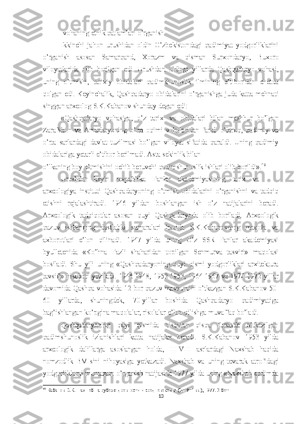 -vohaning etnik qatlamlari o’rganish. 
Ikkinchi   jahon   urushidan   oldin   O’zbekistondagi   qadimiyat   yodgorliklarini
o’rganish   asosan   Samarqand,   Xorazm   va   qisman   Surxondaryo,   Buxoro
viloyatlarida   olib   borilgan   edi.   Urushdan   oldingi   yillarda   Qashqadaryo   vohasi,
uning   o’tmishi,   tarixiy   obidalari   qadimshunoslik   ilmining   e’tiboridan   chetda
qolgan  edi.  Keyinchalik,  Qashqadaryo   obidalarini   o’rganishga  juda   katta  mehnati
singgan arxeolog S.K.Kabanov shunday degan edi:
«Qashqadaryo   vohasiga,   o’z   tarixi   va   obidalari   bilan   mashhur   bo’lgan
Zarafshon   va   Amudaryoning   o’rta   oqimi   vohalaridan   farqli   o’laroq,   qadimiy   va
o’rta   sarlardagi   davlat   tuzilmasi   bo’lgan   viloyat   sifatida   qaraldi.   Uning   qadimiy
obidalariga yetarli e’tibor berilmadi. Asta-sekinlik bilan 
o’lkaning boy o’tmishini ochib beruvchi qadimshunoslik ishlari olib borildi». 49
 
Urushdan     keyin      respublika      Fanlar      akademiyasining      tarix      va 
arxeologiya   instituti   Qashqadaryoning   o’tmish   obidalarini   o’rganishni   va   tadqiq
etishni   rejalashtiradi.   1946   yildan   boshlangan   ish   o’z   natijalarini   beradi.
Arxeologik   tadqiqotlar   asosan   quyi   Qashqadaryoda   olib   boriladi.   Arxeologik
qazuv   ishlarining   dastlabki   samaralari   haqida   S.K.Kabanovning   maqola   va
axborotlari   e’lon   qilinadi.   1947   yilda   uning   O’z   SSR   Fanlar   akademiyasi
byulletenida   «Ko’hna   Fazli   shaharidan   topilgan   Senmurva   tasviri»   maqolasi
bosiladi.   Shu   yili   uning   «Qashqadaryoning   quyi   qismi   yodgorliklari   arxitektura
tavsifi» hisoboti  yoziladi.  1946-1948,  1952-1953,  1964-1967  va  1970-1972  yillar
davomida Qashqa vohasida 12 bor qazuv mavsumini o’tkazgan S.K.Kabanov 50-
60   yillarda,   shuningdek,   70-yillar   boshida   Qashqadaryo   qadimiyatiga
bag’ishlangan ko’pgina maqolalar, risolalar e’lon qilishga muvaffaq bo’ladi. 
Qashqadaryoning   quyi   qismida   nisbatan   qisqa   fursatda   o’tkazilgan
qadimshunoslik   izlanishlari   katta   natijalar   beradi.   S.K.Kabanov   1953   yilda
arxeologik   dalillarga   asoslangan   holda,   III-VIII   asrlardagi   Naxshab   haqida
nomzodlik   BMIsini   nihoyasiga   yetkazadi.   Naxshab   va   uning   tevarak   atrofidagi
yodgorliklarni muntazam o’rganish natijasida 1977 yilda uning «Naxshab qadimda
49
  Кабанов С.К. Нахшеб на рубеже древности и средневековья (III-YII вв.), 1977. 3-бет
13 