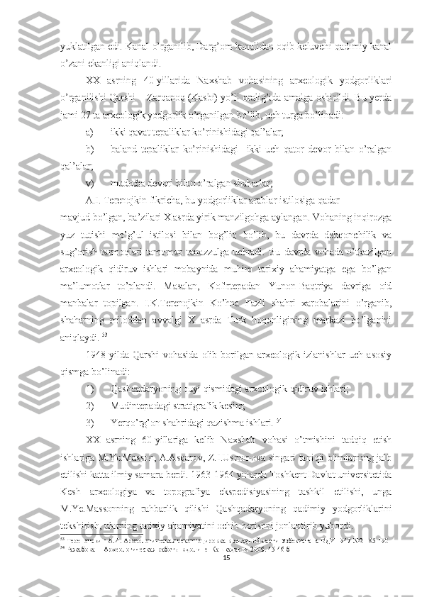 yuklatilgan edi. Kanal o’rganilib, Darg’om kanalidan oqib keluvchi qadimiy kanal
o’zani ekanligi aniqlandi. 
XX   asrning   40-yillarida   Naxshab   vohasining   arxeologik   yodgorliklari
o’rganilishi Qarshi – Zarqanoq (Kasbi) yo’li oralig’ida amalga oshirildi. Bu yerda
jami 27 ta arxeologik yodgorlik o’rganilgan bo’lib, uch turga bo’linadi:
a) ikki qavat tepaliklar ko’rinishidagi qal’alar; 
b) baland   tepaliklar   ko’rinishidagi     ikki-uch   qator   devor   bilan   o’ralgan
qal’alar; 
v) mudofaa devori bilan o’ralgan shaharlar;
A.I. Terenojkin fikricha, bu yodgorliklar arablar istilosiga qadar
mavjud bo’lgan, ba’zilari X asrda yirik manzilgohga aylangan. Vohaning inqirozga
yuz   tutishi   mo’g’ul   istilosi   bilan   bog’liq   bo’lib,   bu   davrda   dehqonchilik   va
sug’orish   tarmoqlari   tamoman   tanazzulga   uchradi.   Bu   davrda   vohada   o’tkazilgan
arxeologik   qidiruv   ishlari   mobaynida   muhim   tarixiy   ahamiyatga   ega   bo’lgan
ma’lumotlar   to’plandi.   Masalan,   Kofirtepadan   Yunon-Baqtriya   davriga   oid
manbalar   topilgan.   I.K.Terenojkin   Ko’hna   Fazli   shahri   xarobalarini   o’rganib,
shaharning   miloddan   avvalgi   X   asrda   Turk   hoqonligining   markazi   bo’lganini
aniqlaydi.  53
1948   yilda   Qarshi   vohasida   olib   borilgan   arxeologik   izlanishlar   uch   asosiy
qismga bo’linadi:
1) Qashqadaryoning quyi qismidagi arxeologik qidiruv ishlari;
2) Mudintepadagi stratigrafik kesim;
3) Yerqo’rg’on shahridagi qazishma ishlari.  54
 
XX   asrning   60-yillariga   kelib   Naxshab   vohasi   o’tmishini   tadqiq   etish
ishlariga M.Ye.Masson, A.Asqarov, Z.I.Usmonova singari taniqli olimlarning jalb
etilishi katta ilmiy samara berdi. 1963-1964 yillarda Toshkent Davlat universitetida
Kesh   arxeologiya   va   topografiya   ekspedisiyasining   tashkil   etilishi,   unga
M.Ye.Massonning   rahbarlik   qilishi   Qashqadaryoning   qadimiy   yodgorliklarini
tekshirish, ularning tarixiy ahamiyatini ochib berishni jonlantirib yubordi.
53
 Теренонскин А.И. Археологическая рекогноцировка в западной части Узбекистана ВДИ 1947 №2   185-190 
54
 Ражабова Н Археологическая работы в долине  Кашкадарьи 200. 45-46 б
15 