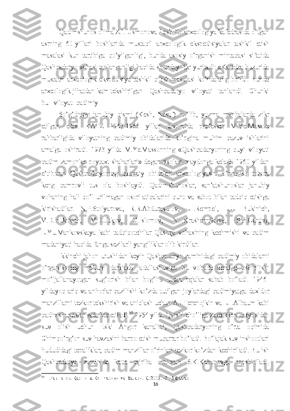 Qadimshunos olima Z.I. Usmonova ToshDU arxeologiya kafedrasida o’tgan
asrning   60-yillari   boshlarida   mustaqil   arxeologik   ekspedisiyalar   tashkil   etish
masalasi   kun   tartibiga   qo’yilganligi,   bunda   asosiy   o’rganish   mintaqasi   sifatida
Qashqadaryo vohasi tanlanganligi haqida shunday fikr yuritadi: «Kafedra huzurida
mustaqil   arxeologik   ekspedisiya   tashkil   qilish   masalasi   ko’ndalang   bo’ldi.   Bunda
arxeologik jihatdan kam tekshirilgan     Qashqadaryo     viloyati     tanlandi.     Chunki
bu   viloyat  qadimiy
So’g’dning   janubiy   qismi   (Kesh,   Nasaf)   bo’lib,   yozma   manbalarda   zikr
etilgan   edi».   KATE   1963-196   yillar   davomida   professor   M.Ye.Masson
rahbarligida   viloyatning   qadimiy   obidalarida   ko’pgina   muhim   qazuv   ishlarini
amalga   oshiradi.   1973   yilda   M.Ye.Massonning   «Qashqadaryoning   quyi   viloyati
qadim zamonlar poytaxt shaharlari» degan risolasi  maydonga keladi. 1960 yildan
e’tiboran   Qashqadaryoning   qadimiy   obidalari   arxeologiyasini   o’rganish   tobora
keng   qamrovli   tus   ola   boshlaydi.   Qadimshunoslar,   san’atshunoslar   janubiy
vohaning   hali   qo’l   urilmagan   osori-atiqalarini   qunt   va   sabot   bilan   tadqiq   etishga
kirishadilar.   N.P.Stolyarova,   R.R.Abdurasulov,   L.I.Rempel,   L.L.   Bukinich,
V.D.Bukinich,   V.D.Jukov,   U.Islomov,   N.I.Krashennikova,   S.B.Lunina,
L.Yu.Mankovskaya   kabi   tadqiqotchilar   Qashqa   vohasining   kechmishi   va   qadim
madaniyati haqida fanga sezilarli yangiliklar olib kirdilar.
Ikkinchi jahon urushidan keyin Qashqadaryo zaminidagi qadimiy obidalarni
o’rganishning   ma’lum   darajada   jadallashuviga   bu   vohada   amalga   oshirilishi
mo’ljallanayotgan   sug’orish   bilan   bog’liq   ulkan   rejalar   sabab   bo’ladi.   1946-
yildayoq ariq va anhorlar qazilishi ko’zda tutilgan joylardagi qadimiyatga daxldor
manzillarni tezkor tekshirish va aniqlash uchun A.I.Terenojkin va L.I.Albaum kabi
qadimshunoslar safarbar etiladi. 55
 1954 yilda Qarshi cho’liga Zarafshon daryosidan
suv   olish   uchun   Eski   Angor   kanalini,   Qashqadaryoning   o’rta   oqimida
Chimqo’rg’on suv havzasini barpo etish muqarrar bo’ladi. Bo’lajak suv inshootlari
hududidagi tepaliklar, qadim manzillar o’rinlari tezkor ko’zdan kechiriladi. Bu ish
Qashqadaryo   zaminida   katta   tajriba   orttirgan   S.K.Kabanovga   topshiriladi.
55
  П.Равшанов. Қарши ва Кеш тарихи манбалари. Қ.:2005. 13-15 бетлар
16 