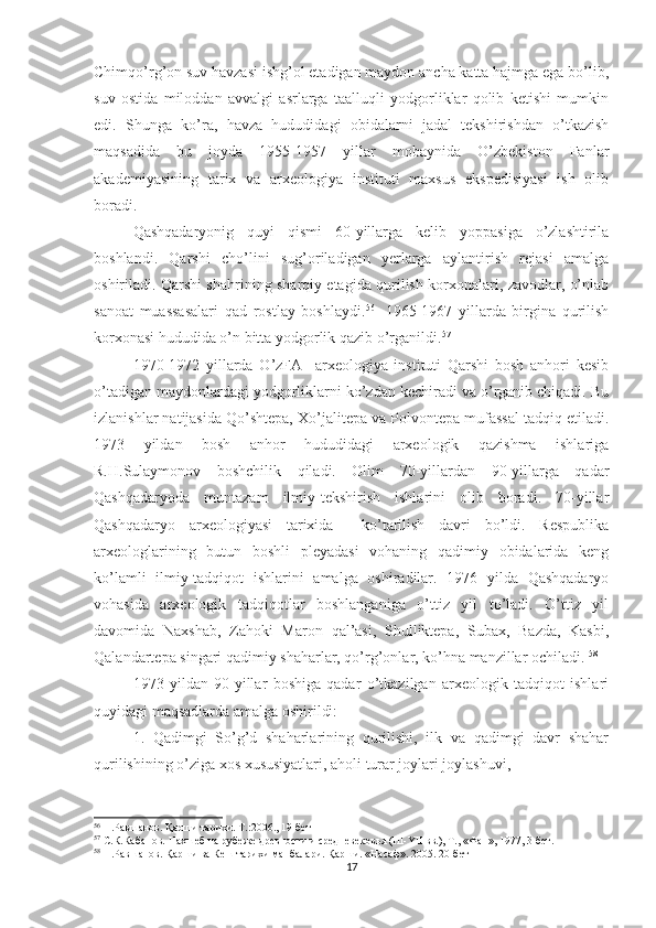Chimqo’rg’on suv havzasi ishg’ol etadigan maydon ancha katta hajmga ega bo’lib,
suv   ostida   miloddan   avvalgi   asrlarga   taalluqli   yodgorliklar   qolib   ketishi   mumkin
edi.   Shunga   ko’ra,   havza   hududidagi   obidalarni   jadal   tekshirishdan   o’tkazish
maqsadida   bu   joyda   1955-1957   yillar   mobaynida   O’zbekiston   Fanlar
akademiyasining   tarix   va   arxeologiya   instituti   maxsus   ekspedisiyasi   ish   olib
boradi.
Qashqadaryonig   quyi   qismi   60-yillarga   kelib   yoppasiga   o’zlashtirila
boshlandi.   Qarshi   cho’lini   sug’oriladigan   yerlarga   aylantirish   rejasi   amalga
oshiriladi. Qarshi shahrining sharqiy etagida qurilish korxonalari, zavodlar, o’nlab
sanoat   muassasalari   qad   rostlay   boshlaydi. 56  
  1965-1967   yillarda   birgina   qurilish
korxonasi hududida o’n bitta yodgorlik qazib o’rganildi. 57  
1970-1972   yillarda   O’zFA     arxeologiya   instituti   Qarshi   bosh   anhori   kesib
o’tadigan maydonlardagi yodgorliklarni ko’zdan kechiradi va o’rganib chiqadi. Bu
izlanishlar natijasida Qo’shtepa, Xo’jalitepa va Polvontepa mufassal tadqiq etiladi.
1973   yildan   bosh   anhor   hududidagi   arxeologik   qazishma   ishlariga
R.H.Sulaymonov   boshchilik   qiladi.   Olim   70-yillardan   90-yillarga   qadar
Qashqadaryoda   muntazam   ilmiy-tekshirish   ishlarini   olib   boradi.   70-yillar
Qashqadaryo   arxeologiyasi   tarixida     ko’tarilish   davri   bo’ldi.   Respublika
arxeologlarining   butun   boshli   pleyadasi   vohaning   qadimiy   obidalarida   keng
ko’lamli   ilmiy-tadqiqot   ishlarini   amalga   oshiradilar.   1976   yilda   Qashqadaryo
vohasida   arxeologik   tadqiqotlar   boshlanganiga   o’ttiz   yil   to’ladi.   O’ttiz   yil
davomida   Naxshab,   Zahoki   Maron   qal’asi,   Shulliktepa,   Subax,   Bazda,   Kasbi,
Qalandartepa singari qadimiy shaharlar, qo’rg’onlar, ko’hna manzillar ochiladi.  58
1973   yildan   90-yillar   boshiga   qadar   o’tkazilgan   arxeologik   tadqiqot   ishlari
quyidagi maqsadlarda amalga oshirildi: 
1.   Qadimgi   So’g’d   shaharlarining   qurilishi,   ilk   va   qadimgi   davr   shahar
qurilishining o’ziga xos xususiyatlari, aholi turar joylari joylashuvi,
56
  П.Равшанов. Қарши тарихи. Т.:200., 19-бет
57
  С.К.Кабанов.  Нахшеб на рубеже древности и средневековья  ( III - YII   вв.), Т.,  « Фан » , 1977, 3-бет.
58
  П.Равшанов. Қарши ва Кеш тарихи манбалари. Қарши. «Насаф». 2005. 20-бет
17 