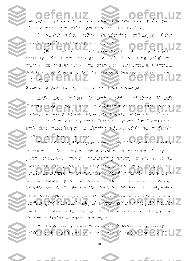 turar   joylarning   shakllanishida   hunarmandchilik   va   savdo-sotiqning   ahamiyatini
o’rganish hamda jamoat, ma’muriy va diniy inshootlarni tasniflash;
2.   Naxshab   vohasi   qadimgi   shaharlarining   fortifikasiyasi,   shahar
mudofaasining o’ziga xos xususiyatlarini o’rganish;
3. Qadimgi  Naxshabning  manzilgohlari  va  qishloqlarini  o’rganish. Qarshi
vohasidagi     Kindiklitepa     manzilgohi     va     G’uzor     vohasidagi   Qo’rg’oncha
manzilgohida     M.Xasanov,   ilk     o’rta     asrlarga     oid     Kunjutlitepa   va   Koshtepada
A.A.Raimqulov,   Kasantepada   M.To’rabekov   va   M.Xasanovlar   qazishma   ishlari
olib bordilar. 
3 Qashqadaryo vohasining antik davri shaharsozlik hususiyatlari
Antik   davrda   (mil.avv.   IV   asrning   oxiri   –   milodning   IV   asri)
O’zbekistonning   janubiy   o’lkasi   bo’lmish   Qashqadaryo   vohasi   aholisi   ijtimoiy-
iqtisodiy   va   madaniy   hayotida   mavjud   ijtimoiy-siyosiy   vaziyat   bilan   bog’liq   bir
qator   muhim   o’zgarishlar   ro’y   beradi.   Tadqiq   qilinayotgan   o’lka   O’zbekistonda
antik   davr   markazlashgan   davlatlarining   vujudga   kelishi   va   rivojlanishi
jarayonlaridan chetda qola olmas edi.
Tadqiqotchilarning fikricha, aynan antik davrda O’zbekistonda quldorchilik
munosabatlari ba’zi qadimiy patriarxal xususiyatlarni saqlab qolsada, o’zining eng
yuqori   cho’qqisiga   erishgan.   Shaharlarning   taraqqiy   qilishi,   savdo   va
hunarmandchilikning   rivojlanishi   jamiyatning   ijtimoiy   jihatdan   tabaqalanishini
yanada   kuchaytirgan.   Ijtimoiy   tuzumdagi   o’zgarishlar   manzilgohlarning   ayrim
turlarida,   xususan,   yirik   mustahkamlangan   dehqon   qo’rg’onlarining   vujudga
kelishida   ham   o’z   ifodasini   topadiki,   ular   ko’p   oilali   jamoalar   ahamiyatining
oshishi va katta yerlarning ularga birikishidan dalolat beradi. Ular bilan bir qatorda
kichik uy-qo’rg’onlar va alohida joylashgan manzilgohlar ham mavjud bo’lib, ular
oddiy jamoa a’zolariga tegishli bo’lgan. Shaharlarda hunarmandchilikning yanada
chuqurroq ixtisoslashuv jarayoni davom etgan. 
Antik davr madaniy aloqalar va o’zaro ta’sir (grek va mahalliy madaniyatlar
qo’shilishi),   shuningdek   savdo   va   pul   munosabatlarining   jadal   rivojlanishi   bilan
18 