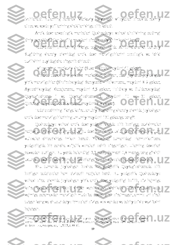 izohlanadi.   Bularning   barchasi   Markaziy   Osiyo   turli   viloyatlari   o’rtasida   rasmiy
aloqa va savdo yo’llarining shakllanishiga olib keladi.
Antik   davr   arxeologik   manbalari   Qashqadaryo   vohasi   aholisining   qadimgi
diniy qarashlari bilan bog’liq masalani o’rtaga qo’yish imkonini beradi.
Tadqiqotchi   olimlarning   fikriga   tayangan   holda   A.   Omelchenko   Janubiy
Sug’dning   sharqiy   qismidagi   antik   davr   manzilgohlarini   topologik   va   ichki
tuzilishini quyidagicha o’rganib chiqadi: 
–viloyatning  markaziy shahri (Suse – Kitob, maydoni 40 gektar);
–alohida   tumanlarning   sobiq   markazlari   bo’lgan,   turli   joylarda   joylashgan
yirik manzilgohlar (Sho’robsoydagi Saroytepa – Polvontepa, maydoni 8-9 gektar;
Ayoqchisoydagi   Kattajartepa,   maydoni   6,5   gektar;   Toldisoy   va   Guldarasoydagi
Qayrag’ochtepa   1   va   Qayrag’ochtepa   2,   maydoni   10   va   20   gektar;
Qorabog’daryodagi Kattakontepa, maydoni 7-8 gektar).
Tadqiqotchining fikriga ko’ra Janubiy Sug’dning sharqiy qismida joylashgan
antik davr manzilgohlarining umumiy maydoni 130 gektarga teng 59
.    
Qashqadaryo   vohasi   antik   davr   yodgorliklarida   olib   borilgan   qazishmalar
natijasida olingan ma’lumotlar ushbu davr bunokorlik uslublari to’g’risida ma’lum
xulosalar   chiqarishiga   imkon   beradi.   Yakkabog’   tumanidagi   Parmonko’ltepa
yodgorligida   bir   qancha   xo’jalik   xonalari   ochib   o’rganilgan.   Ularning   devorlari
paxsadan qurilgan. Bu yerda balandligi 2,2 metr, diametri 0,8 metrga teng g’ishtli
ustun saqlanib qolgan. Xonalar devorlariga somon suvoqlar (surilgan) qilingan. 
Shu   tumanda   joylashgan   boshqa   bir   yodgorlik   Qayrag’ochtepada   olib
borilgan   tadqiqotlar   ham   qiziqarli   natijalar   berdi.   Bu   yodgorlik   Qashqadaryo
vohasi   o’rta   qismida   joylashgan   yirik   antik   davr   yodgorligi   bo’lib,   o’z   hajmiga
ko’ra   faqat   qadimgi   Kitob   shahar   xarobasidan   kichikdir.   O’zining   juda   katta
xajmiga qaramasdan manzilgoh mudofaa devori bilan o’ralmagan, ammo uni o’rab
turgan keng va chuqur daryo irmoqlari o’ziga xos xandaq va tabiiy to’siq vazifasini
bajargan.
59
 Омельченко А. Районирование, типология и внутренная структура поселений античного времени 
восточной  части Южного Согда. //  Ўрта Осиё археологияси тарихи ва маданияти ҳалқаро илмий 
конференция, маърузалар, Т., 2002, с. 88-90.  
19 