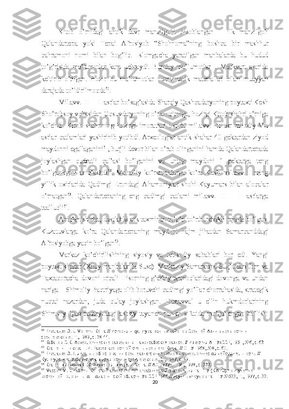 Kitob   o’rnidagi   antik   davr   manzilgohi   hisoblangan   –   ilk   manzilgoh
Qalandartepa   yoki   Tepai   Afrosiyob   “Shohnoma”ning   boshqa   bir   mashhur
qahramoni   nomi   bilan   bog’liq.   Islomgacha   yaratilgan   manbalarda   bu   hudud
to’g’risida   ma’lumotlar   kam   uchraydi.   Bunday   ma’lumotlar   I.   Markvart   asarida
keltirib   o’tilgan.   Hozir   bu   ma’lumotlar   numizmatik   materiallar   bilan   muayyan
darajada to’ldirilmoqda 60
.
Mil.avv. III – II asrlar bo’sag’asida Sharqiy Qashqadaryoning poytaxti Kesh
Sho’robsoy vohasidan Oqsuvdaryoning o’rta oqimiga, hozirgi Kitob shahri o’rniga
ko’chdi.   Kitob   shahrining   hozirgi   imoratlari   ostida   mil.avv.   III   asr   milodiy   VII
asrlar   qatlamlari   yashirinib   yotibdi.   Arxeologlar   antik   shahar   40   gektardan   ziyod
maydonni egallaganini 61
, burjli devor bilan o’rab olinganini hamda Qalandartepada
joylashgan   qudratli   qal’asi   bo’lganini   va   uning   maydoni   1   gektarga   teng
bo’lganligini   aniqlashdi 62
.   Mahalliy   ko’rsatmalarga   ko’ra   Kesh   mil.avv.   I   ming
yillik   oxirlarida   Qadimgi   Erondagi   Ahamoniylar   shohi   Kayumars   bilan   aloqalar
o’rnatgan 63
.   Qalandartepaning   eng   qadimgi   qatlami   mil.avv.   III   –   II   asrlarga
taalluqli 64
. 
Aniqlanishicha, dastlabki ark taxminan to’g’ri to’rtburchakli rejada bo’lgan.
Kuzatuvlarga   ko’ra   Qalandartepaning   maydoni   hajm   jihatdan   Samarqanddagi
Afrosiyobga yaqin bo’lgan 65
. 
Markaz   ko’chirilishining   siyosiy   va   iqtisodiy   sabablari   bor   edi.   Yangi
poytaxt shahar (Xitoy manbalarida Suse)  Markaziy Samarqand Sug’didan Jom va
Taxtaqoracha   dovoni   orqali   Hisorning   g’arbiy   tarmoqlaridagi   dovonga   va   undan
nariga – Shimoliy Baqtriyaga olib boruvchi qadimgi yo’llar chorrahasida, strategik
nuqtai   nazardan,   juda   qulay   joylashgan.   Dastavval   u   ellin   hukmdorlarining
Shimoliy   Qashqadaryodagi   asosiy   tayanch   punkti   sifatida   mo’ljallangan   bo’lishi
60
 Ртвеладзе Э.Е. Монеты Кеша // История и культура южных районов Средней Азии в древности и 
средневековье. Т., 1989, с. 38-44. 
61
  Кабанов С.К.  Археологические разведки в Шахрисабзском оазисе. // Известия АНУзССР, 1951, №6, с. 62
62
 Крашенинникова Н.И. Разрез крепостной стены древнего Кеша. // ОНУ 1968, №8, с. 60.
63
 Ртвеладзе Э.В. Легенды об основании среднеазиатских городов и археологическая действительность. // 
Культура юга Узбекистана в древности и средневековье. Т., 1987, с. 49.
64
  К рашенинникова Н.И. Изучения цитадели Кеша. // АО 1977г. – М., 1978, с. 527.
65
 Мас с он М.Е. Работы Кешской археолого-топографической экспедиция ТашГУ (КАТЭ) по изучение 
восточной половины кашкадарьинской области Уз ССР 196 .//  научных трудов ТашГУ №533, Т., 1977, с.  33.
20 