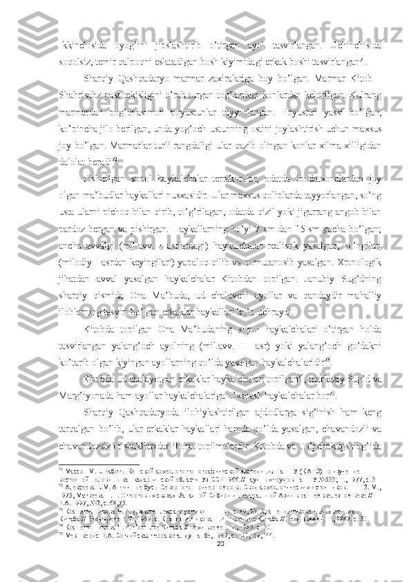 Ikkinchisida   oyog’ini   jipslashtirib   o’tirgan   ayol   tasvirlangan.   Uchinchisida
soqolsiz, temir qalpoqni eslatadigan bosh kiyimidagi erkak boshi tasvirlangan 71
.
Sharqiy   Qashqadaryo   marmar   zaxiralariga   boy   bo’lgan.   Marmar   Kitob   –
Shahrisabz past tekisligini o’rab turgan tog’lardagi konlardan keltirilgan. Kulrang
marmardan   pog’onasimon   poyustunlar   tayyorlangan.   Poyustun   yassi   bo’lgan,
ko’pincha jilo berilgan, unda yog’och ustunning ostini joylashtirish uchun maxsus
joy bo’lgan. Marmarlar turli  rangdaligi ular qazib olingan konlar xilma-xilligidan
dalolat beradi 72
.      
Pishirilgan   sopol   haykalchalar–terrakotalar,   odatda   ibodatxonalardan   joy
olgan ma’budlar haykallari nusxasidir. Ular maxsus qoliplarda tayyorlangan, so’ng
usta ularni pichoq bilan qirib, to’g’rilagan, odatda qizil yoki jigarrang angob bilan
pardoz bergan  va pishirgan.  Haykallarning bo’yi  7  sm   dan 15  sm   gacha  bo’lgan;
ancha   avvalgi   (mil.avv.   I   asrlardagi)   haykalchalar   realistik   yasalgan,   so’ngilari
(milodiy I asrdan keyingilari) yapaloq qilib va nomutanosib yasalgan. Xronologik
jihatdan   avval   yasalgan   haykalchalar   Kitobdan   topilgan.   Janubiy   Sug’dning
sharqiy   qismida   Ona   Ma’buda,   ud   chaluvchi   ayollar   va   qandaydir   mahalliy
ilohlarning tasviri bo’lgan erkaklar haykallari ko’p uchraydi.
Kitobda   topilgan   Ona   Ma’budaning   sopol   haykalchalari   o’tirgan   holda
tasvirlangan   yalang’och   ayolning   (mil.avv.   III   asr)   yoki   yalang’och   go’dakni
ko’tarib olgan kiyingan ayollarning qo’lda yasalgan haykalchalaridir 73
. 
Kitobda ud chalayotgan erkaklar haykalchalari topilgan 74
, markaziy Sug’d va
Marg’iyonada ham ayollar haykalchalariga o’xshash haykalchalar bor 75
.
Sharqiy   Qashqadaryoda   ilohiylashtirilgan   ajdodlarga   sig’inish   ham   keng
tarqalgan   bo’lib,   ular   erkaklar   haykallari   hamda   qo’lda   yasalgan,   chavandozli   va
chavandozsiz ot shakllaridan iborat topilmalardir. Kitobda va To’pchak qishlog’ida
71
 Мас с он М.Е. Работы Кешской археолого-топографической экспедиция ТашГУ (КАТЭ) по изучение 
восточной половины кашкадарьинской области Уз ССР 196 .//  научных трудов ТашГУ №533, Т., 1977, с.  31
72
 Алексеева Е.М. Античные бусы Северного Причерноморья. Свод археологических источников. Г 1-12. М.,
1975, Матвеева Н.П. О торговых связах  Западной Сибири и Центральной Азии в раннем железном веке // 
Р.А. 1997, №2, с. 68,75.    
73
 Крашенинникова Н.И. Два комплекса керамики  II  –  I  вв. с. 89, 93. Крашенинникова Н.И. Прошлое 
Китаба // Вехи времен. Т., 1989. с. Крашенинникова Н.И. Прошлое Китаба // Вехи времен. Т., 1989. с. 30. 
74
 Крашенинникова Н.И. Прошлое Китаба // Вехи времен. Т., 1989. с.  30.
75
  Мекшкерис В.А. Согдийская терракота. Душанбе, 1989, с. 111,139,144.
23 