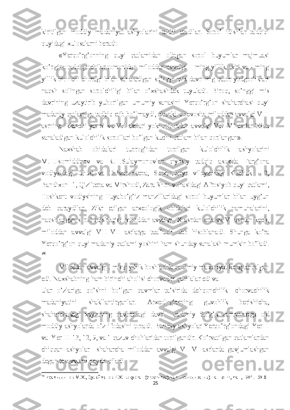 kiritilgan   moddiy   madaniyat   ashyolarini   tahlil   etadilar.   Sopol   idishlar   tadqiqi
quyidagi xulosalarni beradi: 
«Yerqo’rg’onning   quyi   qatlamidan   olingan   sopol   buyumlar   majmuasi
ko’pgina tadqiqotchilar tomonidan miloddan avvalgi II ming yillik oxiri va I ming
yillik birinchi choragi bilan sanaladigan so’nggi mis davrining qator yodgorliklari
naqsh   solingan   sopolchiligi   bilan   o’xshashdek   tuyuladi.   Biroq,   so’nggi   mis
davrining   uzaytirib   yuborilgan   umumiy   sanasini   Yerqo’rg’on   shaharchasi   quyi
madaniy qatlamiga tadbiq etib bo’lmaydi, chunki u bevosita miloddan avvalgi VIII
asrning   ikkinchi   yarmi   va   VII   asrlari   yoki   miloddan   avvalgi   VIII-VI   asrlar   bilan
sanaladigan kulolchilik sopollari bo’lgan kuchli qatlam bilan qoplangan».
Naxshab   obidalari   tuprog’idan   topilgan   kulolchilik   ashyolarini
M.H.Isomiddinov   va   R.H.Sulaymonovlar   qiyosiy   tadqiq   asosida   Farg’ona
vodiysidagi   Chust   va   Dalvarzintepa,   Surxondaryo   viloyatidagi   Kuchuk   –   2,
Bandixon- 1, Qiziltepa va Mirshodi, Zarafshon vohasidagi Afrosiyob quyi qatlami,
Toshkent   vodiysining   Tuyabo’g’iz   manzillaridagi   sopol   buyumlar   bilan   uyg’un
deb   qaraydilar.   Zikr   etilgan   arxeologik   obidalari   kulolchilik   namunalarini,
naqshlangan sopol idishlarini miloddan avvalgi IX asrdan erta va VI asrdan kech,
miloddan   avvalgi   VIII-VII   asrlarga   taalluqli   deb   hisoblanadi.   Shunga   ko’ra
Yerqo’rg’on quyi madaniy qatlami yoshini ham shunday sanalash mumkin bo’ladi.
78
Miloddan avvalgi I ming yillik boshlarida qadimiy madaniyat keng tarqalgan
edi. Naxshabning ham birinchi aholisi chorvador qabilalar edi va 
ular   o’zlariga   qo’shni   bo’lgan   qavmlar   ta’sirida   dehqonchilik-   chorvachilik
madaniyatini   shakllantirganlar.   Arxeologlarning   guvohlik   berishicha,
shaharchadagi   xayotning   navbatdagi   davri     qadimiy   So’g’d   zamonlariga   oid
moddiy ashyolarda o’z ifodasini  topadi. Bunday ashyolar  Yerqo’rg’ondagi  Yer  II
va  Yer III 13, 12, 9, va 1 qazuv chohlaridan topilgandir. Ko’rsatilgan qatlamlardan
chiqqan   ashyolar     shaharcha   miloddan   avvalgi   VII-VI   asrlarda   gavjumlashgan
degan tasavvurni paydo qiladi. 
78
 Исамиддинов М.Х., Сулайманов Р.Х. Еркурган (стратиграфия и периодизация) Ташкент, Фан, 1984. 158 б
25 