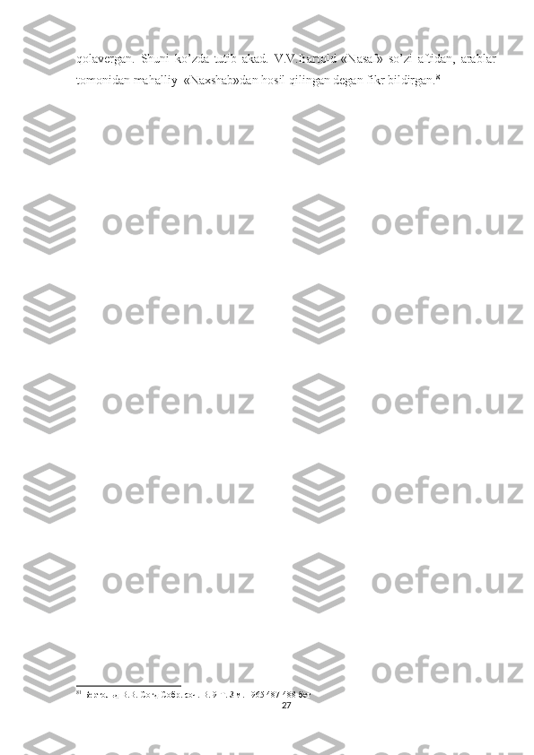 qolavergan.   Shuni   ko’zda   tutib   akad.   V.V.Bartold   «Nasaf»   so’zi   aftidan,   arablar
tomonidan mahalliy  «Naxshab»dan hosil qilingan degan fikr bildirgan. 81  
81
 Бертольд В.В. Согд Собр. соч. В. 9 Т. З.м. 1965 487-488 бет
27 