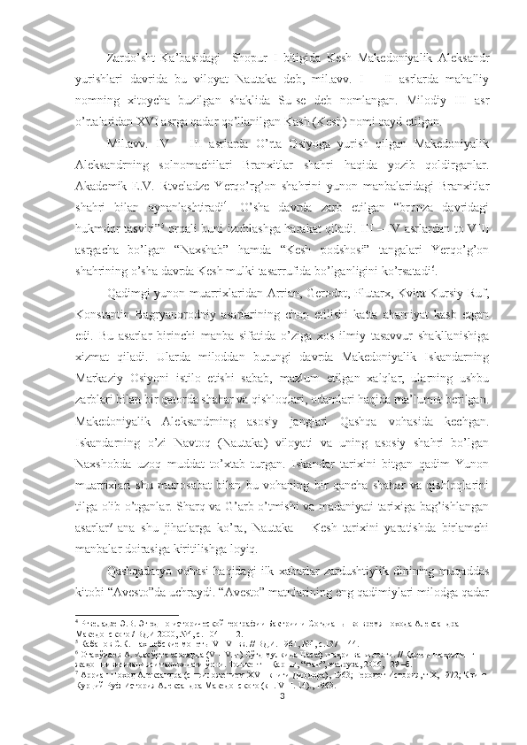 Zardo’sht   Ka’basidagi     Shopur   I   bitigida   Kesh   Makedoniyalik   Aleksandr
yurishlari   davrida   bu   viloyat   Nautaka   deb,   mil.avv.   I   –   II   asrlarda   mahalliy
nomning   xitoycha   buzilgan   shaklida   Su-se   deb   nomlangan.   Milodiy   III   asr
o’rtalaridan XVI asrga qadar qo’llanilgan Kash (Kesh) nomi qayd etilgan.
Mil.avv.   IV   –   III   asrlarda   O’rta   Osiyoga   yurish   qilgan   Makedoniyalik
Aleksandrning   solnomachilari   Branxitlar   shahri   haqida   yozib   qoldirganlar.
Akademik   E.V.   Rtveladze   Yerqo’rg’on   shahrini   yunon   manbalaridagi   Branxitlar
shahri   bilan   aynanlashtiradi 4
.   O’sha   davrda   zarb   etilgan   “bronza   davridagi
hukmdor tasviri” 5
  orqali buni izohlashga harakat qiladi. III – IV asrlardan to VIII
asrgacha   bo’lgan   “Naxshab”   hamda   “Kesh   podshosi”   tangalari   Yerqo’g’on
shahrining o’sha davrda Kesh mulki tasarrufida bo’lganligini ko’rsatadi 6
.    
Qadimgi yunon muarrixlaridan Arrian, Gerodot, Plutarx, Kvint Kursiy Ruf,
Konstantin   Bagryanorodniy   asarlarining   chop   etilishi   katta   ahamiyat   kasb   etgan
edi.   Bu   asarlar   birinchi   manba   sifatida   o’ziga   xos   ilmiy   tasavvur   shakllanishiga
xizmat   qiladi.   Ularda   miloddan   burungi   davrda   Makedoniyalik   Iskandarning
Markaziy   Osiyoni   istilo   etishi   sabab,   mazlum   etilgan   xalqlar,   ularning   ushbu
zarblari bilan bir qatorda shahar va qishloqlari, odamlari haqida ma’lumot berilgan.
Makedoniyalik   Aleksandrning   asosiy   janglari   Qashqa   vohasida   kechgan.
Iskandarning   o’zi   Navtoq   (Nautaka)   viloyati   va   uning   asosiy   shahri   bo’lgan
Naxshobda   uzoq   muddat   to’xtab   turgan.   Iskandar   tarixini   bitgan   qadim   Yunon
muarrixlari   shu   munosabat   bilan   bu   vohaning   bir   qancha   shahar   va   qishloqlarini
tilga olib o’tganlar. Sharq va G’arb o’tmishi va madaniyati tarixiga bag’ishlangan
asarlar 7
  ana   shu   jihatlarga   ko’ra,   Nautaka   –   Kesh   tarixini   yaratishda   birlamchi
manbalar doirasiga kiritilishga loyiq.
Qashqadaryo   vohasi   haqidagi   ilk   xabarlar   zardushtiylik   dinining   muqaddas
kitobi “Avesto”da uchraydi. “Avesto” matnlarining eng qadimiylari milodga qadar
4
  Ртвеладзе Э.В. Этюд по исторической географии Бактрии и  Согдианы  во время похода Александра 
Македонского / ВДИ 2000, №4, с. 104 – 112. 
5
 Кабанов С.К. Нахшебские монеты  V  – VI  вв. // ВДИ. 1961, №1, с.137 -144.  
6
  Отахўжаев А. Илк ўрта асрларда ( V  –  VIII ) Сўғд мулкида Насаф шаҳри ва вилояти. // Қарши шаҳрининг 
жаҳон цивилизацияси тарихидаги ўрни. Тошкент – Қарши, “Фан”, маъруза, 2006, 129 –б.   
7
  Арриан Поход Александра (с приложением  XVII  книги Диодора ) , 1963 ;  Геродот История,  т Х,  1972 ;  Квинт 
Курций Руф История Александра  М акедонского (кн.  VIII . 14)., 1963. 
3 