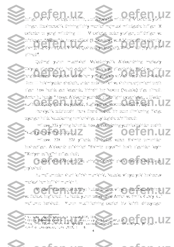 bo’lgan IX – VIII asrlarga oid bo’lib, u to’la ravishda milodning IV asrlarida yozib
olingan. Otashparastlik dinining ilohiy matnlari majmuasi  milodgacha bo’lgan IX
asrlardan   to   yangi   milodning   III   –   IV   asrlariga   qadar   yozilgan,   to’ldirilgan   va
to’plangan. “Avesto”da Boxtar o’lkasi (Surxondaryo va Afg’onistonning shimoliy
qismi), Sug’diyona (Zarafshon va Qashqadaryo vohalari), Xorazm kabi joylar ta’rif
qilinadi 8
.
Qadimgi   yunon   muarrixlari   Makedoniyalik   Aleksandrning   markaziy
Osiyoga   qilgan   yurishi,   harb-zarblari   haqida   hikoya   qilganlarida,   Sug’d   va   uning
janglar kechgan viloyatlari haqida ham yo’l-yo’lakay so’zlab o’tadilar. Jumladan,
Doro III hokimiyatdan chetlatib, undan podshohlikni va shohona anjomlarni tortib
olgan   Bess   haqida   gap   ketganda,   birinchi   bor   Navtoq   (Nautaka)   tilga   olinadi.
Arrian bu haqda: “Bessga Aleksandr yaqinlab qolganligini aytganlariga, u Oksdan
suzib o’tadi, qayiqlarni esa yondirib, Sug’d yeriga, Navtoqqa ketadi” 9
, deydi.
Fransiyalik   tadqiqotchi   Frans   Grene   boshqa   bir   qator   olimlarning   fikriga
tayangan holda Nautakaning nomlanishiga quyidagicha ta’rif beradi: 
–mil.avv. 329 yilning bahorida Bess Aleksandrning yaqinlashishidan qochib
“sug’diylar diyori”ga qochadi;
–mil.avv.   328   –   327   yillarda   bu   hudud   satrap   Sisimitr   tomonidan
boshqarilgan.   Aleksandr   qo’shinlari   “Sisimitr   qoyasi”ni   bosib   olganidan   keyin
“Xoriyen qal’asi”ni qo’lga oladi;
–Bundan   so’ng   Aleksandr   va   uning   qo’shinlari   qishki   qarorgoh   Nautakaga
joylashadi.
Bu   ma’lumotdan   shuni   ko’rish   mumkinki,   Nautaka   viloyat   yoki   boshqaruv
markazi ham bo’lishi mumkin 10
.   
Mil.avv. IV asrda Qashqadaryo hududida uchta viloyat – Nautaka, Ksenippa
va Gabaza bog’lanadi. Bu haqda yunon tarixshunosi  Arrian va rimlik Kursiy Ruf
ma’lumot   berishadi.     Yunon   mualliflarining   asarlari   biz   ko’rib   chiqayotgan
8
  Равшанов П. Қарши тарихи. Т., Янги авлод, 2006, 105-б.
9
  История Узбекистана в источниках. Под. Редакции Лунин Б.К.., Т., 1984, с. 92. 
10
 Франц Грене Заметки о топониме Наутака // Шаҳрисабз шаҳрининг жаҳон тарихида тутган ўрни, ҳал. 
Илмий кон., маърузалар, Т., Фан, 2002, 10 – 11 б.
4 