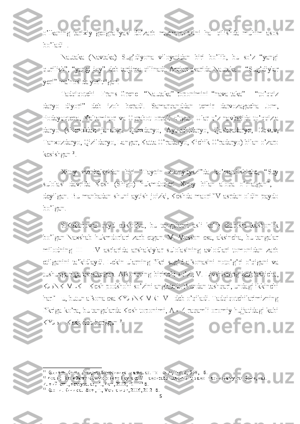 o’lkaning   tarixiy   geografiyasi   dolzarb   muammolarini   hal   qilishda   muhim   asos
bo’ladi 11
.
Nautaka   (Navtaka)   Sug’diyona   viloyatidan   biri   bo’lib,   bu   so’z   “yangi
qurilish”,   “yangi   joy”   deb   tarjima   qilinadi.   Arrian   asarida   Nautaka   –   “Sug’diylar
yeri” ma’nosida yoritilgan. 
Tadqiqotchi     Frans   Grene     “Nautaka”   toponimini   “nava-taka”   –   “to’qqiz
daryo   diyori”   deb   izoh   beradi.   Samarqanddan   temir   darvozagacha   Jom,
Podayoqtepa,   Kaltaminor   va   Oqrabot   orqali   o’tgan.   Ular   o’z   navbatida   to’qqizta
daryo   (shimoldan   janubga   Qumdaryo,   Ayoqchidaryo,   Qashqadaryo,   Oqsuv,
Tanxozdaryo, Qizildaryo, Langar, Katta O’radaryo, Kichik O’radaryo) bilan o’zaro
kesishgan 12
.
Xitoy   manbalaridan   biri   “Taypin   xuanyuyszi”da   ko’rsatilishicha,   “Suy
sulolasi   davrida   Kesh   (Shigo)   hukmdorlari   Xitoy   bilan   aloqa   o’rnatgan”,   -
deyilgan. Bu manbadan  shuni  aytish  joizki, Keshda  maorif  V asrdan oldin paydo
bo’lgan.
S.Kabanovni   qayd   etishicha,   bu   tangalarni   asli   kelib   chiqishi   kushonlik
bo’lgan   Naxshab   hukmdorlari   zarb   etgan.   M.   Masson   esa,   aksincha,   bu   tangalar
milodning   III   –   IV   asrlarida   arshakiylar   sulolasining   avlodlari   tomonidan   zarb
etilganini   ta’kidlaydi.   Lekin   ularning   fikri   sug’d   afsonasini   noto’g’ri   o’qigani   va
tushunganiga  asoslangan.   Afsonaning  birinchi   so’zi,  V.  Livshisning  izohlashicha,
KЉNK MLK – Kesh podshohi so’zini anglatadi. Bundan tashqari, undagi ikkinchi
harf – u, butun afsona esa KYЉNK MR` [V]  deb o’qiladi. Tadqiqotchilarimizning
fikriga ko’ra, bu tangalarda Kesh toponimi, A – 4 raqamli oromiy hujjatidagi kabi
KYЉ – Kesh deb berilgan 13
.    
11
 Қадимги Кеш – Шаҳрисабз тарихидан лавҳалар. Тошкент, Шарқ,1998,11б.
12
 Франц Грене Заметки о топониме Наутака // Шаҳрисабз шаҳрининг жаҳон тарихида тутган ўрни, ҳал. 
Илмий кон., маърузалар, Т., Фан, 2002, 10 – 11 б.
13
  Қарши. Кичик альбом, Т., Маънавият, 2006, 20-21 б. 
5 