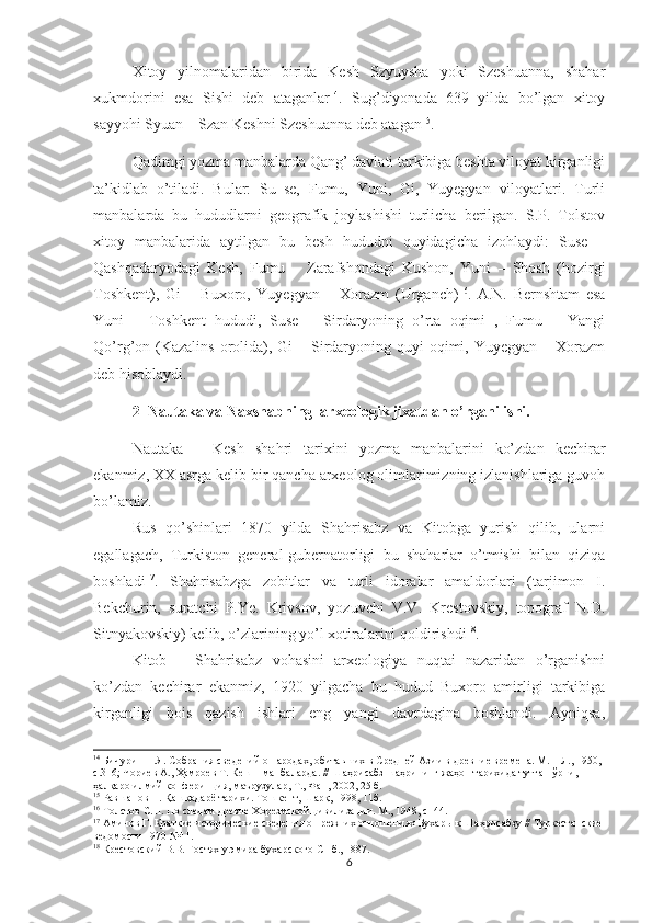 Xitoy   yilnomalaridan   birida   Kesh   Szyuysha   yoki   Szeshuanna,   shahar
xukmdorini   esa   Sishi   deb   ataganlar 14
.   Sug’diyonada   639   yilda   bo’lgan   xitoy
sayyohi Syuan – Szan Keshni Szeshuanna deb atagan 15
.
Qadimgi yozma manbalarda Qang’ davlati tarkibiga beshta viloyat kirganligi
ta’kidlab   o’tiladi.   Bular:   Su–se,   Fumu,   Yuni,   Gi,   Yuyegyan   viloyatlari.   Turli
manbalarda   bu   hududlarni   geografik   joylashishi   turlicha   berilgan.   S.P.   Tolstov
xitoy   manbalarida   aytilgan   bu   besh   hududni   quyidagicha   izohlaydi:   Suse   –
Qashqadaryodagi   Kesh,   Fumu   –   Zarafshondagi   Kushon,   Yuni   –   Shosh   (hozirgi
Toshkent),   Gi   –   Buxoro,   Yuyegyan   –   Xorazm   (Urganch) 16
.   A.N.   Bernshtam   esa
Yuni   –   Toshkent   hududi,   Suse   –   Sirdaryoning   o’rta   oqimi   ,   Fumu   –   Yangi
Qo’rg’on (Kazalins  orolida), Gi  – Sirdaryoning quyi  oqimi, Yuyegyan – Xorazm
deb hisoblaydi.
2  Nautaka va Naxshabning  arxeologik jixatdan o’rganilishi.
Nautaka   –   Kesh   shahri   tarixini   yozma   manbalarini   ko’zdan   kechirar
ekanmiz, XX asrga kelib bir qancha arxeolog olimlarimizning izlanishlariga guvoh
bo’lamiz.
Rus   qo’shinlari   1870   yilda   Shahrisabz   va   Kitobga   yurish   qilib,   ularni
egallagach,   Turkiston   general-gubernatorligi   bu   shaharlar   o’tmishi   bilan   qiziqa
boshladi 17
.   Shahrisabzga   zobitlar   va   turli   idoralar   amaldorlari   (tarjimon   I.
Bekchurin,   suratchi   P.Ye.   Krivsov,   yozuvchi   V.V.   Krestovskiy,   topograf   N.D.
Sitnyakovskiy) kelib, o’zlarining yo’l xotiralarini qoldirishdi 18
.  
Kitob   –   Shahrisabz   vohasini   arxeologiya   nuqtai   nazaridan   o’rganishni
ko’zdan   kechirar   ekanmiz,   1920   yilgacha   bu   hudud   Buxoro   amirligi   tarkibiga
kirganligi   bois   qazish   ishlari   eng   yangi   davrdagina   boshlandi.   Ayniqsa,
14
 Бичурин Н.Я. Собрания сведений о народах, обитавших в Средней Азии в древние времена. М. – Л., 1950, 
с.316 ; Чориев А., Ҳамроев Т. Кеш – манбаларда. // Шаҳрисабз шаҳрининг жаҳон тарихида тутган ўрни, 
ҳалқаро илмий конферинция, маърузулар, Т., Фан, 2002, 25 б. 
15
 Равшанов П. Қашқадарё тарихи. Тошкент, Шарқ, 1998, 11б.
16
 Толстов С.П. По следам древне Хорезмской цивилизации. М., 1948, с144.
17
 Аминов Г. Краткие исторические сведения о прежних отношениях Бухары к Шахрисабзу // Туркестанские 
ведомости 1970 №11.
18
 Крестовский В.В. Гостях у эмира бухарского СПб., 1887.
6 