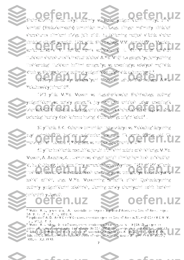 Shahrisabzning   O’rta   Osiyo   qadimiy   va   san’at   yodgorliklarini   himoya   qilish
komiteti   (Sredazkomstaris)   tomonidan   muhofazaga   olingan   me’moriy   obidalari
sharqshunos   olimlarni   o’ziga   jalb   qildi.   Bu   ishlarning   natijasi   sifatida   shahar
obidalari   albomi   yaratildi.   1925   yilda   Shahrisabzga   V.V.   Bartold,   V.L.   Vyatkin,
san’at   tarixchisi   V.   Denike,   nemis   san’atshunosi   E.   Kon-Vinerlar   kelishdi.
Turkiston sharqshunoslik instituti talabasi A.Ye. Midji rus geografiya jamiyatining
Toshkentdagi   Turkiston   bo’limi   etnografiya   va   arxeologiya   seksiyasi   majlisida
Kitob va Shahrisabzning qadimgi yodgorliklari to’g’risida axborot berdi 19
.
1926   yilda   tarixiy   topografiyani   o’rganish   uchun   Shahrisabzga   A.Yu.
Yakubovskiy jo’natildi 20
.
1942   yilda   M.Ye.   Masson   va   Pugachenkovalar   Shahrisabzga   qadimgi
yodgorliklarni   va   tarixiy   geografik   joy   nomlarini   aniqlash   uchun   arxeologik
izlanishlar   olib   borishdi.   Ularning   aniqlashicha   ilk   shahar   ko’rinishidagi   va   o’rta
asrlardagi haqiqiy Kesh ko’proq hozirgi Kitob o’rniga to’g’ri keladi 21
.    
50-yillarda S.K. Kabanov tomonidan Tanxozdaryo va Yakkabog’daryoning
quyi   oqimida   olib   borilgan   tadqiqotlar   davomida   ilk   temir   davriga   oid   ilk
manzilgohlar – Jartepa 1, Yangitepa va nomsiz tepalar aniqlandi 22
.
60-yillar boshlarida respublika janubi o’tmishini tadqiq etish ishlariga M.Ye.
Masson, A. Asqarov, Z.I. Usmonova singari taniqli olimlar ham bosh qo’shadilar-
ki, bu shubhasiz, juda katta ilmiy samaralar beradi. Ayniqsa, 1963 – 1964 yillarda
Toshkent   Davlat   Universitetida   Kesh   arxeologiya   va   topografiya   ekspedisiyasini
tashkil   etilishi,   unga   M.Ye.   Massonning   rahbarlik   qilishi   Qashqadaryoning
qadimiy   yodgorliklarini   tekshirish,   ularning   tarixiy   ahamiyatini   ochib   berishni
jonlantirib yuboradi.
19
 Мас с он М.Е., Пугаченкова Г.А.  Ш ахрисабз при Темуре и Улугбеке // Археология Средней Азии.  II   труды 
САГУ. Вып. 61 кн. . Т., 1953 с.18. 
20
 Якубовский А.Ю.ГАИМК-ИИМК и археологическое изучение Средней Азии за 20 лет // КСИИМК.  VI  М. 
– Л., 1940, с. 16-17.
21
 Мас с он М.Е. Работы Кешской археолого-топографической экспедиция ТашГУ (КАТЭ) по изучение 
восточной половины кашкадарьинской области Уз ССР 196 .//  научных трудов ТашГУ №533, Т., 1977, с.5.
22
  Кабанов С.К.  Археологические разведки в Шахрисабзском оазисе.Изв. АН УзССР, 1951, №6;  с. 61-68; 
Кабанов С.К. Археологические разведки в верхней части долины  К ашкадарьи .// Труды ИИА АНУзССР, 
1955, вып.7, с. 77-85.   
7 