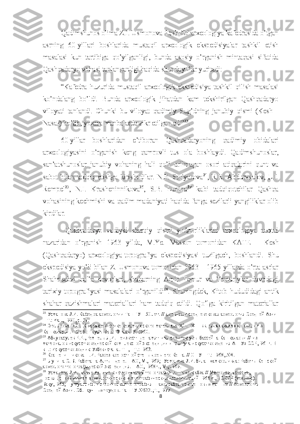 Qadimshunos olima Z.I. Usmonova ToshDU arxeologiya kafedrasida o’tgan
asrning   60-yillari   boshlarida   mustaqil   arxeologik   ekspedisiyalar   tashkil   etish
masalasi   kun   tartibiga   qo’yilganligi,   bunda   asosiy   o’rganish   mintaqasi   sifatida
Qashqadaryo vohasi tanlanganligi haqida shunday fikr yuritadi:
“Kafedra   huzurida   mustaqil   arxeologik   ekspedisiya   tashkil   qilish   masalasi
ko’ndalang   bo’ldi.   Bunda   arxeologik   jihatdan   kam   tekshirilgan   Qashqadaryo
viloyati   tanlandi.   Chunki   bu   viloyat   qadimiy   Sug’dning   janubiy   qismi   (Kesh   -
Nasaf) bo’lib, yozma manbalarda zikr etilgan edi” 23
. 
60-yillar   boshlaridan   e’tiboran   Qashqadaryoning   qadimiy   obidalari
arxeologiyasini   o’rganish   keng   qamrovli   tus   ola   boshlaydi.   Qadimshunoslar,
san’atshunoslar   janubiy   vohaning   hali   qo’l   urilmagan   osori   atiqalarini   qunt   va
sabot   bilan   tadqiq   etishga   kirishadilar.   N.P.   Stolyarova 24
,   R.R.   Abdurasulov,   L.I.
Rempel 25
,   N.I.   Krasheninnikova 26
,   S.B.   Lunina 27
  kabi   tadqiqotchilar   Qashqa
vohasining kechmishi va qadim madaniyati haqida fanga sezilarli yangiliklar olib
kirdilar.    
  Qashqadaryo   vodiysi   sharqiy   qismi   yodgorliklarini   arxeologiya   nuqtai
nazaridan   o’rganish   1963   yilda,   M.Ye.   Masson   tomonidan   KATE   –   Kesh
(Qashqadaryo)   arxeologiya-topografiya   ekspedisiyasi   tuzilgach,   boshlandi.   Shu
ekspedisiya yo’li bilan Z. Usmonova tomonidan 1963 – 1965 yillarda o’rta asrlar
Shahrisabzi   qal’a   devorlari,   shaharning   Amir   Temur   va   Temuriylar   davridagi
tarixiy   topografiyasi   masalalari   o’rganildi 28
.   Shuningdek,   Kitob   hududidagi   antik
shahar   qazishmalari   materiallari   ham   tadqiq   etildi.   Qo’lga   kiritilgan   materiallar
23
 Усманова З.И. Кафедра археологии ТашГУ – 50 лет. // Древная и средневековая археология Средней Азии 
– Т.: Фан, 1990, с. 11. 
24
 Столярова Н.П.  К характеристике керамического материала  XII  –  XIII  вв. ряда памятников долины 
Кашкадарьи. – В сб.: Труды ТашГУ вып. У. 1960.
25
 Абдурасулев  Р.Р. , Ремпель  Л.И . Неизвестные памятники архитектуры бассейна Кашкадарьи //  из 
материалов искусствоведческой комплексной экспедиции института искусствоведения АН Уз ССР,1961г. В 
кн.: Искусство зодчик Узбекистана. Т 1, - Т.: 1962.
26
 Крашенинникова  Н.И.  Разрез крепостной стены древнего Кеша.  //  ОНУ – Т.: 1968, №8.
27
  Лунина  С. Б . Работа на Алтын-депе. – АО, М., 19n;  Усмонова  З.И. билан ҳамкорликда:  Работы Кешской 
археолого-топографической экспедиция. – АО, 1968г., М., 19n.     
28
 Усманова З.И. Новые данные к исторической топографии г. Шахрисабза // Материалы сессии, 
посвященной итогам археологических и этнографических исследований 1964 г., в СССР (тез.док.). 
Баку,1965; шу муаллиф. Историческая топография Шахрисабза в свете новых данных // Археология 
Средней Азии. Сб. научных трудов. ТашГУ №533.,Т., 1977     
8 