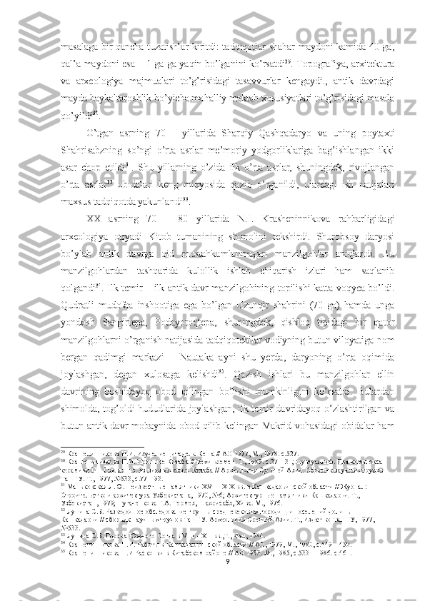 masalaga bir qancha tuzatishlar kiritdi: tadqiqotlar shahar maydoni kamida 40 ga,
qal’a maydoni esa – 1 ga ga yaqin bo’lganini ko’rsatdi 29
. Topografiya, arxitektura
va   arxeologiya   majmualari   to’g’risidagi   tasavvurlar   kengaydi.,   antik   davrdagi
mayda haykaltaroshlik bo’yicha mahalliy maktab xususiyatlari to’g’risidagi masala
qo’yildi 30
.
O’tgan   asrning   70   –   yillarida   Sharqiy   Qashqadaryo   va   uning   poytaxti
Shahrisabzning   so’ngi   o’rta   asrlar   me’moriy   yodgorliklariga   bag’ishlangan   ikki
asar   chop   etildi 31
.   Shu   yillarning   o’zida   ilk   o’rta   asrlar,   shuningdek,   rivojlangan
o’rta   asrlar 32
  obidalari   keng   miqyosida   qazib   o’rganildi,   ulardagi   ish   natijalari
maxsus tadqiqotda yakunlandi 33
. 
XX   asrning   70   –   80   yillarida   N.I.   Krasheninnikova   rahbarligidagi
arxeologiya   otryadi   Kitob   tumanining   shimolini   tekshirdi.   Shurobsoy   daryosi
bo’ylab   antik   davrga   oid   mustahkamlanmagan   manzilgohlar   aniqlandi.   Bu
manzilgohlardan   tashqarida   kulollik   ishlab   chiqarish   izlari   ham   saqlanib
qolgandi 34
. Ilk temir – ilk antik davr manzilgohining topilishi katta voqyea bo’ldi.
Qudratli   mudofaa   inshootiga   ega   bo’lgan   Uzunqir   shahrini   (70   ga)   hamda   unga
yondosh   Sangirtepa,   Podayotoqtepa,   shuningdek,   qishloq   tipidagi   bir   qator
manzilgohlarni o’rganish natijasida tadqiqotchilar vodiyning butun viloyatiga nom
bergan   qadimgi   markazi   –   Nautaka   ayni   shu   yerda,   daryoning   o’rta   oqimida
joylashgan,   degan   xulosaga   kelishdi 35
.   Qazish   ishlari   bu   manzilgohlar   ellin
davrining   boshidayoq   obod   qilingan   bo’lishi   mumkinligini   ko’rsatdi.   Bulardan
shimolda, tog’oldi hududlarida joylashgan, ilk temir davridayoq o’zlashtirilgan va
butun antik davr mobaynida obod qilib kelingan Makrid vohasidagi obidalar ham
29
 Крашенинникова Н.И. Изучение цитадели Кеша // АО 1977, М., 1978. с.527.  
30
 Крашенинникова Н.И. Прошлое Китаба // Вехи времен. Т., 1989. с.27 – 31; шу муаллиф. Два комплекса 
керамики  II  –  I  вв. до н.э. из нижних слоев Китаба // Археология Средней Азии. Сборник научных трудов 
ТашГУ. Т., 1977, №533, с.77 – 93.   
31
 Маньковская Л.Ю. Неизвестные памятники  XVI  –  XIX  вв. в Кашкадарьинской области // Журнал: 
Строительство и архитектура Узбекистана, 1970, №6; Архитектурные памятники Кашкадарьи. Т., 
Узбекистан, 1979; Пугаченкова Г.А. Термез, Шахрисабз, Хива. М., 197.   
32
 Лунина С.Б. Разведочное обследование группы средневековых городищ и поселений долины 
Кашкадарьи // сборник научных трудов ТашГУ. Археология Средней Азии. Т., Издат-во ТашГУ, 1977, 
№533. 
33
  Лунина С.Б. Города Южного Согда в  VIII  –  XII  вв.,Т., Фан, 1984.  
34
 Крашенинникова Н.И. Работы в Кашкадарьинской области // АО, 1979, М., 1980, с.449 – 450.
35
 Крашенинникова Н.И Раскопки в Китабском районе // АО 1983. М., 1985, с.533 – 198. с.461. 
9 