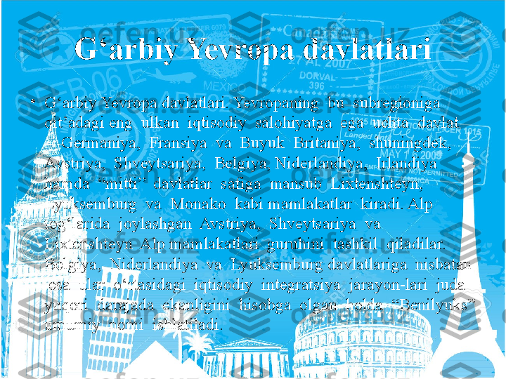 G‘arbiy Yevropa davlatlari
•
G‘arbiy Yevropa davlatlari. Yevropaning  bu  subregioniga  
qit’adagi eng  ulkan  iqtisodiy  salohiyatga  ega  uchta  davlat  
–  Germaniya,  Fransiya  va  Buyuk  Britaniya,  shuningdek,  
Avstriya,  Shveytsariya,  Belgiya, Niderlandiya,  Irlandiya  
hamda  “mitti”  davlatlar  safiga  mansub  Lixtenshteyn,  
Lyuksemburg  va  Monako  kabi mamlakatlar  kiradi. Alp  
tog‘larida  joylashgan  Avstriya,  Shveytsariya  va  
Lixtenshteyn  Alp mamlakatlari  guruhini  tashkil  qiladilar.  
Belgiya,  Niderlandiya  va  Lyuksemburg davlatlariga  nisbatan 
 esa  ular  o‘rtasidagi  iqtisodiy  integratsiya  jarayon-lari  juda  
yuqori  darajada  ekanligini  hisobga  olgan  holda  “Benilyuks” 
umumiy  nomi  ishlatiladi.  