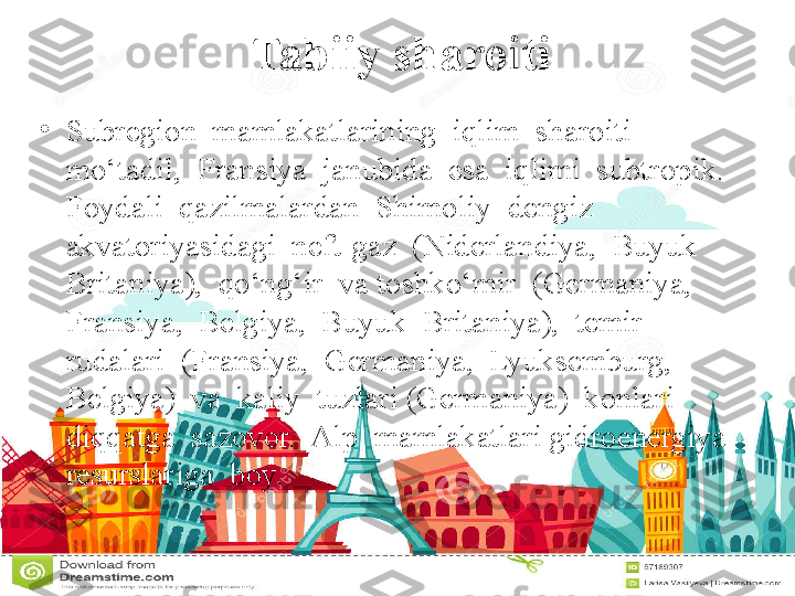 Tabiiy sharoiti
•
Subregion  mamlakatlarining  iqlim  sharoiti  
mo‘tadil,  Fransiya  janubida  esa  iqlimi  subtropik.  
Foydali  qazilmalardan  Shimoliy  dengiz  
akvatoriyasidagi  neft-gaz  (Niderlandiya,  Buyuk  
Britaniya),  qo‘ng‘ir  va toshko‘mir  (Germaniya,  
Fransiya,  Belgiya,  Buyuk  Britaniya),  temir  
rudalari  (Fransiya,  Germaniya,  Lyuksemburg,  
Belgiya)  va  kaliy  tuzlari (Germaniya)  konlari  
diqqatga  sazovor.  Alp  mamlakatlari gidroenergiya 
resurslariga  boy. 