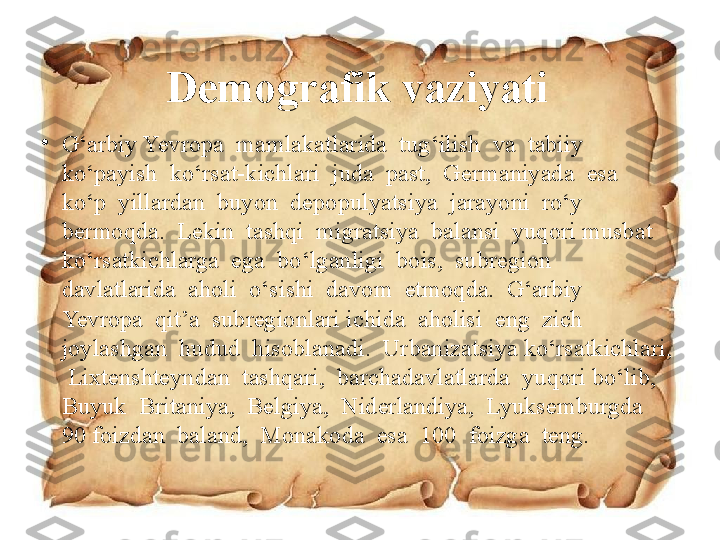 Demografik vaziyati
•
G‘arbiy Yevropa  mamlakatlarida  tug‘ilish  va  tabiiy  
ko‘payish  ko‘rsat-kichlari  juda  past,  Germaniyada  esa  
ko‘p  yillardan  buyon  depopulyatsiya  jarayoni  ro‘y  
bermoqda.  Lekin  tashqi  migratsiya  balansi  yuqori musbat  
ko‘rsatkichlarga  ega  bo‘lganligi  bois,  subregion  
davlatlarida  aholi  o‘sishi  davom  etmoqda.  G‘arbiy  
Yevropa  qit’a  subregionlari ichida  aholisi  eng  zich  
joylashgan  hudud  hisoblanadi.  Urbanizatsiya ko‘rsatkichlari, 
 Lixtenshteyndan  tashqari,  barchadavlatlarda  yuqori bo‘lib,  
Buyuk  Britaniya,  Belgiya,  Niderlandiya,  Lyuksemburgda  
90 foizdan  baland,  Monakoda  esa  100  foizga  teng. 