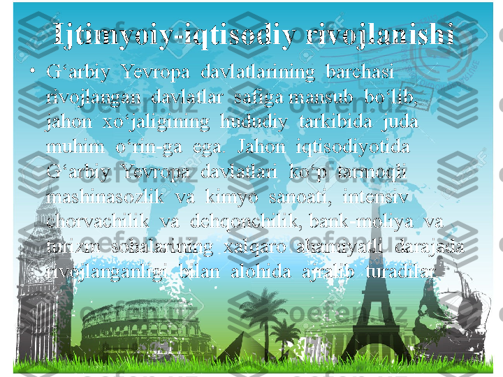 Ijtimyoiy-iqtisodiy rivojlanishi
•
G‘arbiy  Yevropa  davlatlarining  barchasi  
rivojlangan  davlatlar  safiga mansub  bo‘lib,  
jahon  xo‘jaligining  hududiy  tarkibida  juda  
muhim  o‘rin-ga  ega.  Jahon  iqtisodiyotida  
G‘arbiy  Yevropa  davlatlari  ko‘p  tarmoqli 
mashinasozlik  va  kimyo  sanoati,  intensiv 
chorvachilik  va  dehqonchilik, bank-moliya  va  
turizm  sohalarining  xalqaro  ahamiyatli  darajada  
rivojlanganligi  bilan  alohida  ajralib  turadilar.  